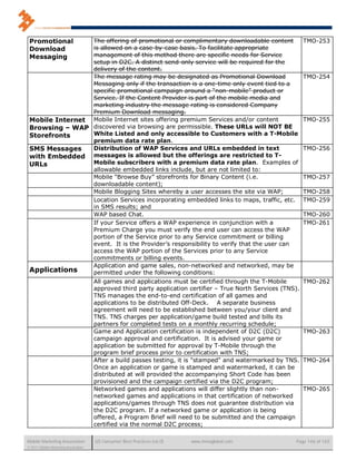 Promotional     The offering of promotional or complimentary downloadable content                              TMO-253
 Download        is allowed on a case-by-case basis. To facilitate appropriate
 Messaging       management of this method there are specific needs for Service
                 setup in D2C. A distinct send-only service will be required for the
                 delivery of the content.
                 The message rating may be designated as Promotional Download                                   TMO-254
                 Messaging only if the transaction is a one-time only event tied to a
                 specific promotional campaign around a “non-mobile” product or
                 Service. If the Content Provider is part of the mobile media and
                 marketing industry the message rating is considered Company
                 Premium Download messaging.
 Mobile Internet Mobile Internet sites offering premium Services and/or content                                 TMO-255
 Browsing – WAP discovered via browsing are permissible. These URLs will NOT BE
 Storefronts     White Listed and only accessible to Customers with a T-Mobile
                 premium data rate plan.
 SMS Messages    Distribution of WAP Services and URLs embedded in text                                         TMO-256
 with Embedded messages is allowed but the offerings are restricted to T-
 URLs            Mobile subscribers with a premium data rate plan. Examples of
                 allowable embedded links include, but are not limited to:
                 Mobile “Browse Buy” storefronts for Binary Content (i.e.                                       TMO-257
                 downloadable content);
                 Mobile Blogging Sites whereby a user accesses the site via WAP;                                TMO-258
                 Location Services incorporating embedded links to maps, traffic, etc.                          TMO-259
                 in SMS results; and
                 WAP based Chat.                                                                                TMO-260
                 If your Service offers a WAP experience in conjunction with a                                  TMO-261
                 Premium Charge you must verify the end user can access the WAP
                 portion of the Service prior to any Service commitment or billing
                 event. It is the Provider’s responsibility to verify that the user can
                 access the WAP portion of the Services prior to any Service
                 commitments or billing events.
                 Application and game sales, non-networked and networked, may be
 Applications    permitted under the following conditions:
                                      All games and applications must be certified through the T-Mobile         TMO-262
                                      approved third party application certifier – True North Services (TNS).
                                      TNS manages the end-to-end certification of all games and
                                      applications to be distributed Off-Deck. A separate business
                                      agreement will need to be established between you/your client and
                                      TNS. TNS charges per application/game build tested and bills its
                                      partners for completed tests on a monthly recurring schedule;
                                      Game and Application certification is independent of D2C (D2C)            TMO-263
                                      campaign approval and certification. It is advised your game or
                                      application be submitted for approval by T-Mobile through the
                                      program brief process prior to certification with TNS;
                                      After a build passes testing, it is "stamped" and watermarked by TNS.     TMO-264
                                      Once an application or game is stamped and watermarked, it can be
                                      distributed at will provided the accompanying Short Code has been
                                      provisioned and the campaign certified via the D2C program;
                                      Networked games and applications will differ slightly than non-           TMO-265
                                      networked games and applications in that certification of networked
                                      applications/games through TNS does not guarantee distribution via
                                      the D2C program. If a networked game or application is being
                                      offered, a Program Brief will need to be submitted and the campaign
                                      certified via the normal D2C process;

Mobile Marketing Association          US Consumer Best Practices (v6.0)   www.mmaglobal.com                Page 146 of 165
© 2011 Mobile Marketing Association
 
