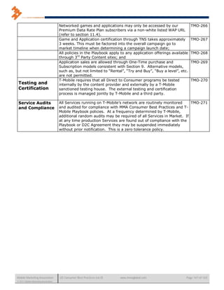 Networked games and applications may only be accessed by our                TMO-266
                                      Premium Data Rate Plan subscribers via a non-white listed WAP URL
                                      (refer to section 11.4).
                                      Game and Application certification through TNS takes approximately          TMO-267
                                      3 weeks. This must be factored into the overall campaign go to
                                      market timeline when determining a campaign launch date;
                                      All policies in the Playbook apply to any application offerings available   TMO-268
                                      through 3rd Party Content sites; and
                                      Application sales are allowed through One-Time purchase and                 TMO-269
                                      Subscription models consistent with Section 9. Alternative models,
                                      such as, but not limited to “Rental”, “Try and Buy”, “Buy a level”, etc.
                                      are not permitted.
                                      T-Mobile requires that all Direct to Consumer programs be tested            TMO-270
 Testing and                          internally by the content provider and externally by a T-Mobile
 Certification                        sanctioned testing house. The external testing and certification
                                      process is managed jointly by T-Mobile and a third party.

 Service Audits                       All Services running on T-Mobile’s network are routinely monitored     TMO-271
 and Compliance                       and audited for compliance with MMA Consumer Best Practices and T-
                                      Mobile Playbook policies. At a frequency determined by T-Mobile,
                                      additional random audits may be required of all Services in Market. If
                                      at any time production Services are found out of compliance with the
                                      Playbook or D2C Agreement they may be suspended immediately
                                      without prior notification. This is a zero tolerance policy.




Mobile Marketing Association          US Consumer Best Practices (v6.0)   www.mmaglobal.com                   Page 147 of 165
© 2011 Mobile Marketing Association
 