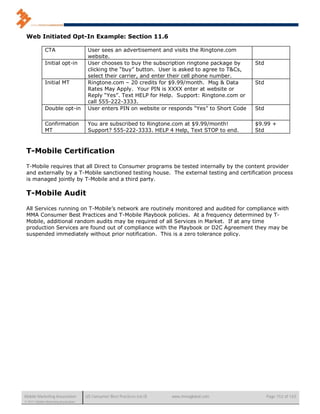 Web Initiated Opt-In Example: Section 11.6

              CTA                      User sees an advertisement and visits the Ringtone.com
                                       website.
              Initial opt-in           User chooses to buy the subscription ringtone package by     Std
                                       clicking the “buy” button. User is asked to agree to T&Cs,
                                       select their carrier, and enter their cell phone number.
              Initial MT               Ringtone.com – 20 credits for $9.99/month. Msg & Data        Std
                                       Rates May Apply. Your PIN is XXXX enter at website or
                                       Reply “Yes”. Text HELP for Help. Support: Ringtone.com or
                                       call 555-222-3333.
              Double opt-in            User enters PIN on website or responds “Yes” to Short Code   Std

              Confirmation             You are subscribed to Ringtone.com at $9.99/month!           $9.99 +
              MT                       Support? 555-222-3333. HELP 4 Help, Text STOP to end.        Std



 T-Mobile Certification

 T-Mobile requires that all Direct to Consumer programs be tested internally by the content provider
 and externally by a T-Mobile sanctioned testing house. The external testing and certification process
 is managed jointly by T-Mobile and a third party.

 T-Mobile Audit

 All Services running on T-Mobile’s network are routinely monitored and audited for compliance with
 MMA Consumer Best Practices and T-Mobile Playbook policies. At a frequency determined by T-
 Mobile, additional random audits may be required of all Services in Market. If at any time
 production Services are found out of compliance with the Playbook or D2C Agreement they may be
 suspended immediately without prior notification. This is a zero tolerance policy.




Mobile Marketing Association          US Consumer Best Practices (v6.0)   www.mmaglobal.com               Page 152 of 165
© 2011 Mobile Marketing Association
 