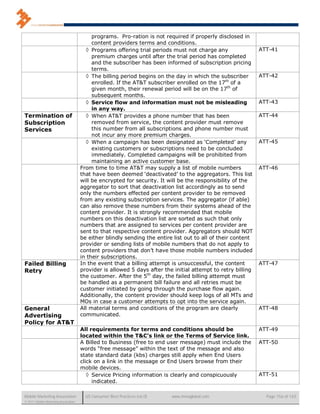programs. Pro-ration is not required if properly disclosed in
                                           content providers terms and conditions.
                                         Programs offering trial periods must not charge any                 ATT-41
                                           premium charges until after the trial period has completed
                                           and the subscriber has been informed of subscription pricing
                                           terms.
                                         The billing period begins on the day in which the subscriber        ATT-42
                                           enrolled. If the AT&T subscriber enrolled on the 17th of a
                                           given month, their renewal period will be on the 17th of
                                           subsequent months.
                                         Service flow and information must not be misleading                 ATT-43
                                           in any way.
Termination of                           When AT&T provides a phone number that has been                     ATT-44
Subscription                               removed from service, the content provider must remove
Services                                   this number from all subscriptions and phone number must
                                           not incur any more premium charges.
                                         When a campaign has been designated as ‘Completed’ any              ATT-45
                                           existing customers or subscriptions need to be concluded
                                           immediately. Completed campaigns will be prohibited from
                                           maintaining an active customer base.
                                      From time to time AT&T may supply a list of mobile numbers              ATT-46
                                      that have been deemed ‘deactivated’ to the aggregators. This list
                                      will be encrypted for security. It will be the responsibility of the
                                      aggregator to sort that deactivation list accordingly as to send
                                      only the numbers effected per content provider to be removed
                                      from any existing subscription services. The aggregator (if able)
                                      can also remove these numbers from their systems ahead of the
                                      content provider. It is strongly recommended that mobile
                                      numbers on this deactivation list are sorted as such that only
                                      numbers that are assigned to services per content provider are
                                      sent to that respective content provider. Aggregators should NOT
                                      be either blindly sending the entire list out to all of their content
                                      provider or sending lists of mobile numbers that do not apply to
                                      content providers that don’t have those mobile numbers included
                                      in their subscriptions.
Failed Billing                        In the event that a billing attempt is unsuccessful, the content        ATT-47
Retry                                 provider is allowed 5 days after the initial attempt to retry billing
                                      the customer. After the 5th day, the failed billing attempt must
                                      be handled as a permanent bill failure and all retries must be
                                      customer initiated by going through the purchase flow again.
                                      Additionally, the content provider should keep logs of all MTs and
                                      MOs in case a customer attempts to opt into the service again.
General                               All material terms and conditions of the program are clearly            ATT-48
Advertising                           communicated.
Policy for AT&T
                                      All requirements for terms and conditions should be                     ATT-49
                                      located within the T&C’s link or the Terms of Service link.
                                      A Billed to Business (free to end user message) must include the        ATT-50
                                      words “free message” within the text of the message and also
                                      state standard data (kbs) charges still apply when End Users
                                      click on a link in the message or End Users browse from their
                                      mobile devices.
                                          Service Pricing information is clearly and conspicuously           ATT-51
                                           indicated.

Mobile Marketing Association            US Consumer Best Practices (v6.0)   www.mmaglobal.com                   Page 156 of 165
© 2011 Mobile Marketing Association
 