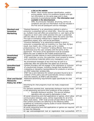 a link on the website.
                                             o     PRINT: Must include sponsor identification, explicit
                                                   pricing details, terms s & conditions location and opt-
                                                   out information on the same page and in close
                                                   proximity to promotional details. This information must
                                                   available in the Advertisement.
                                             o     SMS: As previously indicated, all pricing, terms s &
                                                   conditions and opt-out information must be included in
                                                   the first and all subsequent service messages.

Stacked and                           “Stacked Marketing” is an advertising method in which a                ATT-60
Incentive                             consumer is presented with an initial offer. Once the user signs
Marketing                             up, multiple cross-sell offers are presented (i.e. user signs up for
                                      ringtones on short code 12345 and then the user is presented
                                      with like offers on short code 23456) within the same user flow.
                                      This type of marketing method has a negative consumer
                                      experience impact, thus, will not be permitted.
                                      “Incentive Marketing” is an advertising method in which a              ATT-61
                                      consumer is presented with an incentive (i.e. free iPad, IQ Quiz
                                      result, love match, etc.) if they sign up for a mobile
                                      product/service. If an “incentive” is being offered, then it must
                                      be delivered once the user complies with the terms of the
                                      agreement. The terms of the agreement must be accepted
                                      before the user is billed for the mobile product/service.
Unsolicited                            If content provider desires to send promotional material to an        ATT-62
Messages                               AT&T subscriber via sms, the subscriber must consent to receive
(SPAM)                                 such promotional materials before any messaging is sent.
                                      No promotional messages of any kind may be sent to a                   ATT-63
                                      subscriber after the subscriber has opted out of services.
Unauthorized                          Content Providers will not engage in the submission or inclusion       ATT-64
Charges                               of unauthorized charges, including charges that resulted from
(CRAM)                                misleading or deceptive representations for products or services
                                      on AT&T subscriber wireless bills.
                                      AT&T has a zero tolerance for content providers found to be in         ATT-65
                                      violation of this policy and will automatically remove violators
                                      from the network, at AT&T’s sole discretion.
Chat and Social                       Additional advertising requirements apply specifically for chat        ATT-66
Networks                              services.
Policy for AT&T
                                      Advertising for chat programs must not imply unapproved                ATT-67
                                      content.
                                      For operator-assisted chat, appropriate disclosure must be made        ATT-68
                                      in the advertising and terms and conditions of the program.
                                            o Example disclosure wording: This service employs
                                                 operators who are paid to participate in chat.
                                      All social networking and chat applications or games, which allow      ATT-69
                                      communication between users, will be responsible for all of the
                                      safety tools below. AT&T shall provide all best efforts to ensure
                                      that content providers are adhering to the following safety
                                      guidelines by conducting ongoing audits of social networking and
                                      chat applications or games.
                                      All social networking and chat applications or games are required      ATT-70
                                      to have the following:
                                      An age acknowledgement tool at registration that successfully          ATT-71


Mobile Marketing Association            US Consumer Best Practices (v6.0)   www.mmaglobal.com                  Page 158 of 165
© 2011 Mobile Marketing Association
 
