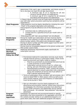 determines if the user’s age is appropriate, and blocks access if
                                      he or she does not meet the set age requirement
                                                  o A minimum age of 13 is required for all non-
                                                     romance themed games and applications
                                                  o A minimum age of 18 is required for all romance
                                                     and dating themed games and applications
                                      A ‘Report Abuse’ function must be made easily accessible to the      ATT-72
                                      user with clear action provisions outlining how complaints will be
                                      responded to
Chat Programs                          Chat programs must be clearly identified by including the word      ATT-73
                                       “Chat” in the program description and overviews.
                                      Chat programs must be offered at one of the following price          ATT-74
                                      points:
                                           Unlimited chat at a defined price point
                                           Limited chat for a specified amount per month with no
                                              overages
                                       Chat programs with “per-use purchases” are not allowed.             ATT-75
Mobile Quiz                           Pricing for mobile quiz subscription services must be clearly        ATT-76
Programs                              disclosed to the customer on both the web and mobile based
                                      phone number submit, PIN submit and introduction pages.
                                      Pricing on phone number and PIN submit pages must the same           ATT-77
                                      font size as the submit fields.
                                      Pricing must be immediately adjacent to the phone number and         ATT-78
                                      PIN number submit fields.
Subscription                          Additional advertising requirements apply specifically for           ATT-79
Services                              subscription services.
Advertising
Policy for AT&T
                                         Promotional material for subscription services must clearly      ATT-80
                                          indicate that the service is subscription based. These words
                                          must be prominent and highly visible to readers.
                                            o Must be as prominent as promotional font and must be
                                                in close proximity to promo details.
                                            o Subscription services terms of use (i.e. whole cost
                                                pricing, opt-out) information must be clearly visible.
                                            o Advertisements promoting “FREE” content will receive
                                                special attention to ensure subscribers fully understand
                                                terms and conditions of service and must adhere to
                                                AT&T’s general advertising policy.
                                         Terms of subscription (Price, duration, opt-out process, etc.)   ATT-81
                                          must be listed FIRST in T&Cs section online as well as any
                                          other printed material. Price and frequency of subscription
                                          must not be buried in T&Cs.

                                         Opt-out information must be clearly displayed in all             ATT-82
                                          advertising and promotion material. Where stop instructions
                                          are displayed, the information provided must advertise a
                                          generic STOP command, and additionally service specific
                                          stop commands – for example “stop polytones” may also be
                                          advertised.
Program                               Campaigns are approved and provisioned based on specific             ATT-83
Change                                parameters that were presented to the aggregator and AT&T. If
Approvals                             the content provider wishes to run additional programs on a
                                      given short code, then each additional program will require

Mobile Marketing Association            US Consumer Best Practices (v6.0)   www.mmaglobal.com                Page 159 of 165
© 2011 Mobile Marketing Association
 