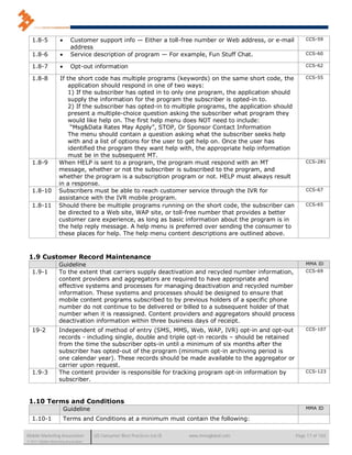 1.8-5                  Customer support info — Either a toll-free number or Web address, or e-mail        CCS-59
                           address
   1.8-6                  Service description of program — For example, Fun Stuff Chat.                      CCS-60

   1.8-7                  Opt-out information                                                                CCS-62

   1.8-8             If the short code has multiple programs (keywords) on the same short code, the           CCS-55
                         application should respond in one of two ways:
                         1) If the subscriber has opted in to only one program, the application should
                         supply the information for the program the subscriber is opted-in to.
                         2) If the subscriber has opted-in to multiple programs, the application should
                         present a multiple-choice question asking the subscriber what program they
                         would like help on. The first help menu does NOT need to include:
                          “Msg&Data Rates May Apply”, STOP, Or Sponsor Contact Information
                         The menu should contain a question asking what the subscriber seeks help
                         with and a list of options for the user to get help on. Once the user has
                         identified the program they want help with, the appropriate help information
                         must be in the subsequent MT.
   1.8-9            When HELP is sent to a program, the program must respond with an MT                       CCS-281
                    message, whether or not the subscriber is subscribed to the program, and
                    whether the program is a subscription program or not. HELP must always result
                    in a response.
   1.8-10           Subscribers must be able to reach customer service through the IVR for                    CCS-67
                    assistance with the IVR mobile program.
   1.8-11           Should there be multiple programs running on the short code, the subscriber can           CCS-65
                    be directed to a Web site, WAP site, or toll-free number that provides a better
                    customer care experience, as long as basic information about the program is in
                    the help reply message. A help menu is preferred over sending the consumer to
                    these places for help. The help menu content descriptions are outlined above.



 1.9 Customer Record Maintenance
                    Guideline                                                                                 MMA ID
   1.9-1            To the extent that carriers supply deactivation and recycled number information,          CCS-69
                    content providers and aggregators are required to have appropriate and
                    effective systems and processes for managing deactivation and recycled number
                    information. These systems and processes should be designed to ensure that
                    mobile content programs subscribed to by previous holders of a specific phone
                    number do not continue to be delivered or billed to a subsequent holder of that
                    number when it is reassigned. Content providers and aggregators should process
                    deactivation information within three business days of receipt.
   19-2             Independent of method of entry (SMS, MMS, Web, WAP, IVR) opt-in and opt-out               CCS-107
                    records - including single, double and triple opt-in records – should be retained
                    from the time the subscriber opts-in until a minimum of six months after the
                    subscriber has opted-out of the program (minimum opt-in archiving period is
                    one calendar year). These records should be made available to the aggregator or
                    carrier upon request.
   1.9-3            The content provider is responsible for tracking program opt-in information by            CCS-123
                    subscriber.


 1.10 Terms and Conditions
                        Guideline                                                                             MMA ID

   1.10-1               Terms and Conditions at a minimum must contain the following:

Mobile Marketing Association          US Consumer Best Practices (v6.0)   www.mmaglobal.com               Page 17 of 165
© 2011 Mobile Marketing Association
 