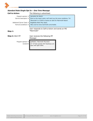 Standard Rate Single Opt In – One Time Message
 Call to Action:                                 The following is advertised:
                       Program sponsor           Upmobile Ski Alerts!
                   Service Description           Send us the resort name, we'll send you the snow conditions. Txt
                                                  'Mammoth' to 12345 to receive an alert for Mammoth Resort.
             Additional Carrier Costs            Msg&Data Rates May Apply.
                   Terms & Conditions            T&Cs avail at www.mammoth.com/mobile.


                                                 User responds to Call to Action and sends an MO
 Step 1:                                         “Mammoth”


 Step 2: Alert MT                                User receives the following MT
                                                 Message:

                       Program sponsor           UpMobile / Mammoth Mountain:
                                      Content    12" of fresh powder fell! Roadways are
                                                  open with light traffic.




Mobile Marketing Association            US Consumer Best Practices (v6.0)        www.mmaglobal.com                   Page 21 of 165
© 2011 Mobile Marketing Association
 