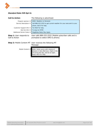 Standard Rate IVR Opt In


 Call to Action                               The following is advertised:
                       Program sponsor         WOD: Weather on Demand.
                   Service Description         Call 888-222-2222 to get current weather for your area sent to your
                                                phone. Dial 0 for help.
              Customer Support Info            Txt HELP for help.
                             Opt Out Info      To stop txt STOP.
             Additional Carrier Costs          Msg&Data Rates May Apply.

 Step 1: User responds to                     User calls 888-222-2222 [Mobile subscriber calls and is
 Call to Action                               prompted to select SMS to phone]


 Step 2: Mobile Content MT User receives the following MT
                           Message:

                         Mobile Content        WOD: Partly sunny with chance of
                                                showers in late afternoon. Highs in the
                                                70 during the day, and 62 at night.
                                                Reply HELP for Help.




Mobile Marketing Association          US Consumer Best Practices (v6.0)         www.mmaglobal.com                     Page 22 of 165
© 2011 Mobile Marketing Association
 