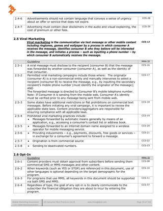 2.4-6            Advertisements should not contain language that conveys a sense of urgency                CCS-28
                    about an offer or service that does not expire.
   2.4-7            Advertising must contain clear disclaimers in the audio and visual explaining, the        CCS-29
                    cost of premium or other fees.


 2.5 Viral Marketing
                   Viral marketing is the communication via text message or other mobile content             CCS-13
                   including ringtones, games and wallpaper by a process in which consumer A
                   receives the message, identifies consumer B who they believe will be interested
                   in the message, and initiates a process – such as inputting a phone number – by
                   which consumer B automatically receives the message.

                    Guideline                                                                                MMA ID

   2.5-1            A viral message must disclose to the recipient (consumer B) that the message             CCS-16
                    was forwarded by another consumer (consumer A), as well as the identity of
                    that consumer.
   2.5-2            Permitted viral marketing campaigns include those where: The originator                  CCS-17
                    (consumer A) is a non-commercial entity and manually intervenes to select a
                    recipient (consumer B) to receive the message, e.g., by inputting the secondary
                    recipient’s mobile phone number (must identify the originator of the message);
                    AND
                    The forwarded message is directed to Consumer B’s mobile telephone number.
                    Note: If Consumer A is sending from the mobile web, Consumer A’s identity
                    must be verified prior to any message being sent from mobile web.
   2.5-3            Some states have additional restrictions or flat prohibitions on commercial text         CCS-18
                    messages. Before initiating any viral campaign, it is important to review the
                    applicable state laws. Content providers/aggregators are responsible for
                    ensuring compliance with all applicable laws.
   2.5-4            Prohibited viral marketing practices include:                                            CCS-19
                     Messages forwarded by automatic means generally by means of an
                        application, e.g., accessing a consumer’s contact list or address book.
   2.5-5             Messages forwarded to an Internet domain name assigned to a wireless                   CCS-20
                        operator for mobile messaging service.
   2.5-6             Providing inducements – e.g., payments, discounts, free goods or services –            CCS-21
                        in exchange for a consumer’s agreement to forward a message.
   2.5-7                  Origination is from commercial source                                             CCS-22

   2.5-8                  Sending to deactivated numbers.                                                   CCS-23



 2.6 Opt-In
                    Guideline                                                                                MMA ID
   2.6-1            Content providers must obtain approval from subscribers before sending them              CCS-08
                    commercial SMS or MMS messages and other content.
   2.6-2            When keywords (such as YES or STOP) are referenced in this document, use of              CCS-10
                    other languages is optional depending on the target demographic for the
                    program.
   2.6-3            For programs that use MMS, all keywords in this document should be supported             CCS-11
                    via both SMS and MMS.
   2.6-4            Regardless of type, the goal of any opt-in is to clearly communicate to the              CCS-37
                    subscriber the financial obligation they are about to incur by entering the
                    program.


Mobile Marketing Association          US Consumer Best Practices (v6.0)   www.mmaglobal.com              Page 30 of 165
© 2011 Mobile Marketing Association
 