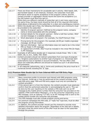 2.6.1-7              There are three mechanisms for acceptable opt-in activity: Web-based, IVR,              CCS-124
                        and handset-based. In all instances, however, the subscriber must take
                        affirmative action to signify acceptance of the program criteria, and the
                        content provider or aggregator should record and store the acceptance (i.e.
                        the IVR system must store the opt-in).
                        While there are different methods of subscriber opt-in and many ways to say
                        the same thing, the basic tenet should be that all of the required information
                        listed above is delivered to the subscriber in a clear and unambiguous manner.
   2.6.1-8              Within the double opt-in flow, the following information (at a minimum) must         CCS-125.5
                        be provided to the subscriber:
   2.6.1-9                Identity of program sponsor—Defined as the program name, company                     CCS-125
                             name or brand associated with the campaign.
   2.6.1-10               Contact details for the program sponsor— Either a toll free number, HELP             CCS-126
                             via text message or a website address.
   2.6.1-11               Short description of program—For example, Fun Stuff Premium Chat.                    CCS-127

   2.6.1-12                 Pricing terms for the program—For example, $0.99 per mobile originated             CCS-128
                             message; $3.99 per month.
   2.6.1-13              Opt-out information. Opt-out information does not need to be in the initial           CCS-129
                             PIN (or Reply Y) MT message.
                         In replacement of STOP, HELP must be included in the initial PIN (Or Reply
                             Y) MT message.
   2.6.1-14             Examples of affirmative double opt-in responses include these: YES, Y, GO,              CCS-130
                        OKAY, OK, K, O.K., SURE, YEP, YEAH
   2.6.1-15             Content providers should not redirect subscribers from one type of program              CCS-146
                        (i.e. Ringtone subscription) to another type of program (i.e. Horoscope alert
                        subscriptions) due to handset or account limitations. The two offers cited
                        above are materially different and should be treated as such in all advertising
                        and promotion.
   2.6.1-16             In all materials (advertising, opt in, terms and conditions) the price must be in       CCS-263
                        numerical format including the “$” sign.

 2.6.2 Premium Rate Double Opt In from Internet-MIN and PIN Entry Page
                          Guideline                                                                             MMA ID

   2.6.2-1                Many consumers prefer to provision and interact with SMS programs using               CCS-264
                          the Internet. Initial opt in may be performed at the content provider hosted
                          web MIN entry page. MIN and PIN entry pages must only be controlled by
                          content providers.
   2.6.2-2                If the second opt-in is from the Internet, the content provider must positively       CCS-131
                          confirm that the authorized subscriber is acknowledging the opt-in. This can
                          be done by the user inputting on the website a PIN code sent via an MT
                          message to the mobile phone number that the consumer has provided on the
                          website (“PIN Confirmation Message”), or by the consumer responding via an
                          MO message, such as replying Y or YES, to an MT message that is sent to the
                          mobile phone number the consumer has provided.
   2.6.2-3                This PIN message must also include program pricing and terms.                         CCS-132

   2.6.2-4                For premium campaigns the PIN code, or “reply Yes” type text, must be after           CCS-133
                          the program pricing information.
   2.6.2-5                In addition, the content provider should use this channel to provide more             CCS-134
                          detailed information about the program. Regardless of the web opt-in details,
                          the goal is that the entire terms of the offer must be clear to the subscriber
                          through the process.



Mobile Marketing Association          US Consumer Best Practices (v6.0)   www.mmaglobal.com                 Page 32 of 165
© 2011 Mobile Marketing Association
 