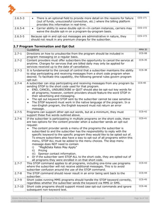2.6.5-3                       There is an optional field to provide more detail on the reasons for failure      CCS-171
                                  (out of funds, unsuccessful connection, etc.) where the billing platform
                                  provides this information in real-time.
   2.6.5-4                       Carrier ability to waive double opt-in—In certain instances, carriers may         CCS-172
                                  waive the double opt-in on a program-by-program basis.
   2.6.5-5                Because opt-in and opt-out messages are administrative in nature, they                    CCS-173
                          should not result in any premium charges for the subscriber.

 2.7 Program Termination and Opt Out
                    Guideline                                                                                        MMA ID

   2.7-1            Directions on how to unsubscribe from the program should be included in                          CCS-08
                    program messaging on a regular basis.
   2.7-2            Content providers must offer subscribers the opportunity to cancel the service at                CCS-35
                    anytime. Charges for services that are billed daily may only be applied for
                    services received up to the date of cancellation.
   2.7-3            It is fundamental to the concept of control that a subscriber maintains the ability              CCS-38
                    to stop participating and receiving messages from a short code program when
                    desired. To facilitate this capability, the following general rules govern program
                    opt-out:
   2.7-4            A subscriber can stop participating and receiving messages from any program by                  CCS-40
                    sending STOP to the short code used for that program.
                     END, CANCEL, UNSUBSCRIBE or QUIT should also be opt-out key words for
                         all programs; however, content providers should feature the word STOP in
                         their advertising and messaging.
                     The opt out keyword STOP sent by the subscriber cannot be case sensitive
                     The STOP keyword must work in the native language of the program. In a
                         non-English program, the English keyword must not return an error
                         message.
   2.7-5            Programs can support other opt-out words, but at a minimum, they must                            CCS-42
                    support these five words outlined above.
   2.7-6            If the subscriber is participating in multiple programs on the short code, there                 CCS-41
                    are two options for the content provider when a subscriber sends an opt-out
                    request:
                     The content provider sends a menu of the programs the subscriber is
                         subscribed to and the subscriber has the responsibility to reply with the
                         specific keyword to the specific program they would like to be opted out of.
                         To ensure subscribers also have a way to opt-out of all programs within this
                         menu, STOP ALL must be added to the menu choices. The stop menu
                         message does NOT need to contain
                         i)    “Msg&Data Rates May Apply”
                         ii) Pricing
                         iii) Sponsor contact information.
                     Or if the subscriber sent STOP ALL to the short code, they are opted-out of
                         all programs they were enrolled in on that short code.
   2.7-7            This STOP command applies to all programs, including one-time use programs                       CCS-43
                    where the subscriber will not receive additional messages. This is to avoid
                    subscriber confusion around the use of the STOP command.
   2.7-8            The STOP command should never result in an error being sent back to the                          CCS-44
                    subscriber.
   2.7-9            Short codes running MMS programs should handle the STOP keyword correctly,                       CCS-45
                    regardless whether the subscriber sends the keyword via MMS or SMS.
   2.7-10           Short code programs should support mixed case opt-out commands and ignore                        CCS-46
                    subsequent non-keyword text.


Mobile Marketing Association          US Consumer Best Practices (v6.0)   www.mmaglobal.com                      Page 36 of 165
© 2011 Mobile Marketing Association
 