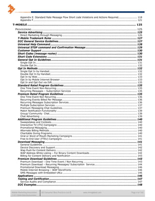 Appendix E: Standard Rate Message Flow Short code Violations and Actions Required...................... 118
            Appendix F .......................................................................................................................... 121

 T-MOBILE ....................................................................................................................... 125
    PROVISIONING ................................................................................................................... 125
      Service Advertising ....................................................................................................... 125
            Direct Marketing through Messaging ........................................................................................ 126
        T-Mobile Trademark Rules ............................................................................................. 127
        D2C General Service Guidelines ...................................................................................... 127
        Universal Help Command ............................................................................................... 128
        Universal STOP command and Confirmation Message ........................................................ 129
        Customer Support ........................................................................................................ 130
        Short Codes (message routes) ....................................................................................... 130
        Short Code Extensions .................................................................................................. 131
        General Opt In Guidelines .............................................................................................. 131
            Single Opt In ....................................................................................................................... 131
            Double Opt In...................................................................................................................... 132
        Opt In Methods ............................................................................................................ 132
            Single Opt In by Handset.......................................................................................................       132
            Double Opt In by Handset......................................................................................................        132
            Opt In by Web .....................................................................................................................   133
            Opt In by Mobile Internet Browser ..........................................................................................          133
            Opt In and Opt Out via IVR ....................................................................................................       135
        Standard Rated Program Guidelines ................................................................................ 135
            One Time Event Non-Recurring ............................................................................................... 135
            Recurring Messages – Subscription Services ............................................................................. 135
        Premium Rated Program Guidelines ................................................................................ 135
            One Time Event Non Recurring ...............................................................................................          136
            Recurring Events Billed Per Message ........................................................................................          136
            Recurring Messages Subscription Services ................................................................................             136
            Multiple Subscription Services ................................................................................................       137
            Premium Messaging Chat Guidelines........................................................................................             137
            Match Notification Functionality ..............................................................................................       139
            Group/ Community Chat.......................................................................................................          139
            Chat Advertising ..................................................................................................................   139
        Additional Program Guidelines ........................................................................................ 140
            Sweepstakes and Contests.....................................................................................................         140
            Interactive TV (iTV) Campaigns ..............................................................................................         140
            Promotional Messaging..........................................................................................................       140
            Alternate Billing Methods .......................................................................................................     140
            Charitable Giving Programs ....................................................................................................       140
            Viral or Word of Mouth Marketing Campaigns ............................................................................               141
            Free to End User (FTEU) Campaigns ........................................................................................            141
        Download Messaging ..................................................................................................... 141
            General Guidelines ...............................................................................................................    141
            Device Discovery and Support ................................................................................................         142
            Wap Push for Content Delivery ...............................................................................................         142
            WAP Address White Listing – For Binary Content Downloads ........................................................                     142
            Billing for Content Delivery and Notification ..............................................................................          143
        Premium Download Guidelines ....................................................................................... 143
            Premium Download – One Time Event / Non Recurring ...............................................................                     143
            Premium Download – Recurring Messages/ Subscription Service..................................................                         144
            Promotional Download Messaging ...........................................................................................            146
            Mobile Internet Browsing – WAP Storefronts .............................................................................              146
            SMS Messages with Embedded URLs .......................................................................................               146
        Applications ................................................................................................................. 146
        Testing and Certification ................................................................................................ 147
            Service Audits and Compliance ............................................................................................... 147
        D2C Examples .............................................................................................................. 148

Mobile Marketing Association          US Consumer Best Practices (v6.0)           www.mmaglobal.com                                      Page 4 of 165
© 2011 Mobile Marketing Association
 