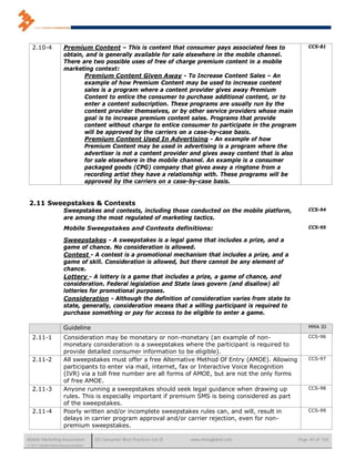 2.10-4             Premium Content – This is content that consumer pays associated fees to               CCS-81
                      obtain, and is generally available for sale elsewhere in the mobile channel.
                      There are two possible uses of free of charge premium content in a mobile
                      marketing context:
                             Premium Content Given Away - To Increase Content Sales – An
                             example of how Premium Content may be used to increase content
                             sales is a program where a content provider gives away Premium
                             Content to entice the consumer to purchase additional content, or to
                             enter a content subscription. These programs are usually run by the
                             content provider themselves, or by other service providers whose main
                             goal is to increase premium content sales. Programs that provide
                             content without charge to entice consumer to participate in the program
                             will be approved by the carriers on a case-by-case basis.
                             Premium Content Used In Advertising - An example of how
                             Premium Content may be used in advertising is a program where the
                             advertiser is not a content provider and gives away content that is also
                             for sale elsewhere in the mobile channel. An example is a consumer
                             packaged goods (CPG) company that gives away a ringtone from a
                             recording artist they have a relationship with. These programs will be
                             approved by the carriers on a case-by-case basis.


 2.11 Sweepstakes & Contests
                      Sweepstakes and contests, including those conducted on the mobile platform,           CCS-94
                      are among the most regulated of marketing tactics.
                      Mobile Sweepstakes and Contests definitions:                                          CCS-95

                      Sweepstakes - A sweepstakes is a legal game that includes a prize, and a
                      game of chance. No consideration is allowed.
                      Contest - A contest is a promotional mechanism that includes a prize, and a
                      game of skill. Consideration is allowed, but there cannot be any element of
                      chance.
                      Lottery - A lottery is a game that includes a prize, a game of chance, and
                      consideration. Federal legislation and State laws govern (and disallow) all
                      lotteries for promotional purposes.
                      Consideration - Although the definition of consideration varies from state to
                      state, generally, consideration means that a willing participant is required to
                      purchase something or pay for access to be eligible to enter a game.

                      Guideline                                                                             MMA ID

   2.11-1             Consideration may be monetary or non-monetary (an example of non-                     CCS-96
                      monetary consideration is a sweepstakes where the participant is required to
                      provide detailed consumer information to be eligible).
   2.11-2             All sweepstakes must offer a free Alternative Method Of Entry (AMOE). Allowing        CCS-97
                      participants to enter via mail, internet, fax or Interactive Voice Recognition
                      (IVR) via a toll free number are all forms of AMOE, but are not the only forms
                      of free AMOE.
   2.11-3             Anyone running a sweepstakes should seek legal guidance when drawing up               CCS-98
                      rules. This is especially important if premium SMS is being considered as part
                      of the sweepstakes.
   2.11-4             Poorly written and/or incomplete sweepstakes rules can, and will, result in           CCS-99
                      delays in carrier program approval and/or carrier rejection, even for non-
                      premium sweepstakes.

Mobile Marketing Association          US Consumer Best Practices (v6.0)   www.mmaglobal.com             Page 40 of 165
© 2011 Mobile Marketing Association
 