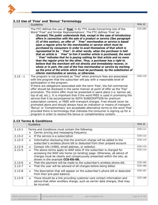 2.12 Use of ‘Free’ and ‘Bonus’ Terminology
                            Guideline                                                                               MMA ID

                            The FTC defines the use of ‘free’ in its ‘FTC Guide Concerning Use of the               CCS-283
                            Word “Free” and Similar Representations’. The FTC defines ‘Free’ as:
                                 (Excerpt) The public understands that, except in the case of introductory
                                 offers in connection with the sale of a product or service (See paragraph
                                 (f) of this section), an offer of ``Free’’ merchandise or service is based
                                 upon a regular price for the merchandise or service which must be
                                 purchased by consumers in order to avail themselves of that which is
                                 represented to be ``Free’’. In other words, when the purchaser is told
                                 that an article is ``Free’’ to him if another article is purchased, the word
                                 ``Free’’ indicates that he is paying nothing for that article and no more
                                 than the regular price for the other. Thus, a purchaser has a right to
                                 believe that the merchant will not directly and immediately recover, in
                                 whole or in part, the cost of the free merchandise or service by marking
                                 up the price of the article which must be purchased, by the substitution of
                                 inferior merchandise or service, or otherwise.
   2.12 - 1                 The program is not promoted as “free” when premium fees are associated                  CCS-119
                            with the program that the subscriber will pay with a reasonable level of
                            participation in the program.
                            If there are obligations associated with the term ‘free’, the full commercial
                            offer should be disclosed in the same manner at point of offer as the ‘free’
                            promotion. The entire offer must be presented in same place (i.e. banner ad,
                            top of ad, etc.). It is important that if the word FREE is used in promoting the
                            service that it be accompanied by WITH SUBSCRIPTION for premium
                            subscription content, or FREE with transport charges. Free should never be
                            promoted alone and should always have an indication or means of transport.
                            ‘Bonus’ or ‘Complimentary’ are acceptable alternative terms to the word ‘free’
                            provided there is terminology that indicates the consumer is signing up for a
                            program in order to receive the bonus or complimentary content.

 2.13 Terms & Conditions
                      Guideline                                                                                     MMA ID

   2.13-1             Terms and Conditions must contain the following:                                              CCS-111
                        Carrier pricing and messaging frequency
   2.13-2               If the service is a subscription                                                           CCS-112

   2.13-3                    Information disclosing that the premium charge will be added to the                   CCS-113
                              subscriber’s wireless phone bill or deducted from their prepaid account
   2.13-4                    Contact info (#800, email address, or website)                                        CCS-114
   2.13-5                    The above terms apply to WAP sites IF the subscriber is charged for                   CCS-115
                              accessing the WAP site home (or landing) page. Otherwise, all advice of
                              charges must be clearly and conspicuously presented within the site, as
                              shown in the example CCS-EG-06.
   2.13-6                    That the payment will be made to the subscriber’s wireless phone bill.                CCS-165
   2.13-7                    That the user will be advised of all charges before being billed.                     CCS-166

   2.13-8                    The description that will appear on the subscriber’s phone bill or deducted           CCS-167
                              from their pre-paid balance.
   2.13-9                    There should be a link providing customer care contact information and                CCS-168
                              advice that other ancillary charge, such as carrier data charges, that may
                              be incurred.



Mobile Marketing Association          US Consumer Best Practices (v6.0)   www.mmaglobal.com                     Page 41 of 165
© 2011 Mobile Marketing Association
 