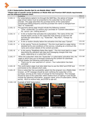 2.18.1 Subscription Double Opt In via Mobile Web/ WAP
 *Please refer to specific carrier guidelines on Mobile Web and Premium WAP details requirements
 and the difference between them.
                          Guideline                                                                              MMA ID
   2.18.1-1               For subscriptions opted-in to through the WAP flow, the advice of charge               CCS-182
                          page shown below must be presented to the subscriber by the content
                          provider. This page describes the purchase terms of the subscription
                          including the billing frequency and the purchase link name is changed from
                          “Buy” to “Subscribe”.
   2.18.1-2               The payment advice page should include the following content:                          CCS-183
                            “Click <Subscribe> to confirm your purchase of <content description>
                               for <price> per <billing period>.”
   2.18.1-3                      A link or button that activates the subscription. The name of this link        CCS-184
                                  should clearly convey to the subscriber that clicking on the link will
                                  activate the subscription. e.g. “Subscribe”, “Buy Now”, “Charge my
                                  phone bill”
   2.18.1-4                      A link or button directly below the activation link that says “Cancel”.        CCS-185

   2.18.1-5                      A link saying “Terms & Conditions”. This link must lead to a page listing      CCS-186
                                  detailed terms and conditions of the service, including at a minimum the
                                  name and contact details of the content provider.
   2.18.1-6                      A link saying “Msg&Data Rates May Apply”. This link must lead to a page        CCS-187
                                  describing the standard rate data and messaging charges that may
                                  apply, depending on a subscriber’s plan
   2.18.1-7                When the subscriber clicks the “Subscribe” or subscription activation link, the       CCS-188
                           page to which they are re-directed containing the content for download
                           should display the following confirmation text:
                            Thank you for your payment of <price>. Your subscription has been
                               activated
   2.18.1-8               This confirmation page must also state how to use the HELP and STOP text               CCS-189
                          commands to the relevant short code.
   2.18.1-9               Once a subscriber has successfully opted into the program via a Mobile Web             CCS-190
                          browser, an MT message should be sent notifying the subscriber of the
                          purchase, serving as the notice of charge for the transaction. This message
                          should be sent to the subscriber within twelve hours of opting in and should
                          include the following information: program name, price of subscription, billing
                          period, HELP to receive help, and STOP to opt-out.
   2.18.1-10              Example of WAP Subscription                                                            CCS-191




                          First Opt-in                  Second Opt-In         Confirmation Page



Mobile Marketing Association          US Consumer Best Practices (v6.0)   www.mmaglobal.com                   Page 45 of 165
© 2011 Mobile Marketing Association
 