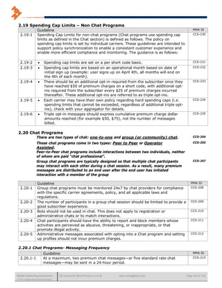 2.19 Spending Cap Limits – Non Chat Programs
                    Guideline                                                                                 MMA ID
   2.19-1           Spending Cap Limits for non-chat programs (Chat programs use spending cap                 CCS-230
                    limits as defined in the Chat section) is defined as follows. The policy on
                    spending cap limits is set by individual carriers. These guidelines are intended to
                    support policy synchronization to enable a consistent customer experience and
                    enable more efficient compliance and monitoring. The guidance is as follows:

   2.19-2                Spending cap limits are set on a per short code basis.                              CCS-231

   2.19-3                Spending cap limits are based on an operational month based on date of              CCS-232
                          initial sign up (example: user signs up on April 4th, all months will end on
                          the 4th of each month).
   2.19-4                There should be an additional opt-in required from the subscriber once they         CCS-233
                          have reached $50 of premium charges on a short code, with additional opt-
                          ins required from the subscriber every $25 of premium charges incurred
                          thereafter. These additional opt-ins are referred to as triple opt-ins.
   2.19-5                Each carrier may have their own policy regarding hard spending caps (i.e.           CCS-234
                          spending limits that cannot be exceeded, regardless of additional triple opt-
                          ins), check with your aggregator for details.
   2.19-6                Triple opt-in messages should express cumulative premium charge dollar              CCS-235
                          amounts reached (for example $50, $75), not the number of messages
                          billed.

 2.20 Chat Programs
                   There are two types of chat: one-to-one and group (or community) chat.                     CCS-204

                   These chat programs come in two types: Peer to Peer or Operator                            CCS-205
                   Assisted.
                   Peer-to-Peer chat programs include interactions between two individuals, neither
                   of whom are paid “chat professional”.
                   Group chat programs are typically designed so that multiple chat participants              CCS-207
                   may interact with each other during a chat session. As a result, many premium
                   messages are distributed to an end user after the end user has initiated
                   interaction with a member of the group

                    Guideline                                                                                MMA ID
   2.20-1           Group chat programs must be monitored 24x7 by chat providers for compliance              CCS-208
                    with the specific carrier agreements, policy, and all applicable laws and
                    regulations.
   2.20-2           The number of participants in a group chat session should be limited to provide a        CCS-209
                    good subscriber experience.
   2.20-3           Bots should not be used in chat. This does not apply to registration or                  CCS-210
                    administrative chats or to match interactions.
   2.20-4           Chat participants should have the ability to report and block members whose              CCS-211
                    activities are perceived as abusive, threatening, or inappropriate, or that
                    promote illegal activity.
   2.20-5           Administrative messages associated with opting into a Chat program and setting           CCS-212
                    up profiles should not incur premium charges.

 2.20.1 Chat Programs- Messaging Frequency
                          Guideline                                                                           MMA ID
   2.20.1-1               At a maximum, two premium chat messages—or five standard rate chat                  CCS-215
                          messages—may be sent in a 24-hour period.


Mobile Marketing Association          US Consumer Best Practices (v6.0)   www.mmaglobal.com               Page 46 of 165
© 2011 Mobile Marketing Association
 