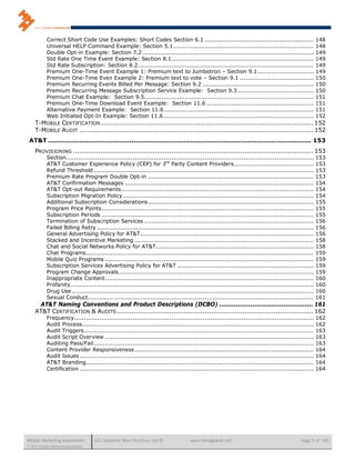 Correct Short Code Use Examples: Short Codes Section 6.1 ........................................................                        148
            Universal HELP Command Example: Section 5.1 ........................................................................                     148
            Double Opt-in Example: Section 7.2 ........................................................................................              149
            Std Rate One Time Event Example: Section 8.1 .........................................................................                   149
            Std Rate Subscription: Section 8.2 ..........................................................................................            149
            Premium One-Time Event Example 1: Premium text to Jumbotron – Section 9.1 .............................                                  149
            Premium One-Time Even Example 2: Premium text to vote – Section 9.1 ......................................                               150
            Premium Recurring Events Billed Per Message: Section 9.2 .........................................................                       150
            Premium Recurring Message Subscription Service Example: Section 9.3 .......................................                              150
            Premium Chat Example: Section 9.5.......................................................................................                 151
            Premium One-Time Download Event Example: Section 11.6 .......................................................                            151
            Alternative Payment Example: Section 11.6 .............................................................................                  151
            Web Initiated Opt-In Example: Section 11.6 .............................................................................                 152
    T-MOBILE CERTIFICATION ...................................................................................................... 152
    T-MOBILE AUDIT ................................................................................................................ 152
 AT&T .............................................................................................................................. 153
    PROVISIONING ................................................................................................................... 153
            Section...............................................................................................................................   153
            AT&T Customer Experience Policy (CEP) for 3rd Party Content Providers.........................................                           153
            Refund Threshold .................................................................................................................       153
            Premium Rate Program Double Opt-in .....................................................................................                 153
            AT&T Confirmation Messages .................................................................................................             154
            AT&T Opt-out Requirements...................................................................................................             154
            Subscription Migration Policy ..................................................................................................         154
            Additional Subscription Considerations .....................................................................................             155
            Program Price Points .............................................................................................................       155
            Subscription Periods .............................................................................................................       155
            Termination of Subscription Services .......................................................................................             156
            Failed Billing Retry ...............................................................................................................     156
            General Advertising Policy for AT&T .........................................................................................            156
            Stacked and Incentive Marketing ............................................................................................             158
            Chat and Social Networks Policy for AT&T .................................................................................               158
            Chat Programs.....................................................................................................................       159
            Mobile Quiz Programs ...........................................................................................................         159
            Subscription Services Advertising Policy for AT&T ......................................................................                 159
            Program Change Approvals ....................................................................................................            159
            Inappropriate Content ...........................................................................................................        160
            Profanity.............................................................................................................................   160
            Drug Use ............................................................................................................................    160
            Sexual Conduct....................................................................................................................       161
     AT&T Naming Conventions and Product Descriptions (DCBO) ............................................. 161
    AT&T CERTIFICATION & AUDITS .............................................................................................. 162
            Frequency...........................................................................................................................     162
            Audit Process.......................................................................................................................     162
            Audit Triggers ......................................................................................................................    163
            Audit Script Overview ...........................................................................................................        163
            Auditing Pass/Fail .................................................................................................................     163
            Content Provider Responsiveness ............................................................................................             164
            Audit Issues ........................................................................................................................    164
            AT&T Branding.....................................................................................................................       164
            Certification ........................................................................................................................   164




Mobile Marketing Association          US Consumer Best Practices (v6.0)             www.mmaglobal.com                                      Page 5 of 165
© 2011 Mobile Marketing Association
 