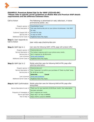 EXAMPLE: Premium Rated Opt In for WAP (CCS-EG-06)
 *Please refer to specific carrier guidelines on Mobile Web and Premium WAP details
 requirements and the difference between them.

 Call to Action                                The following is advertised on web, television, in-store
                                               promotional poster, etc.:

                       Program sponsor         CheckMyRide Tones!
                   Service Description         Visit wap.checkmyride.com on your phone microbrowser. Visit HELP
                                                for help.
              Customer Support Info            Txt HELP for help.
                             Opt Out Info      To stop txt STOP.
             Additional Carrier Costs          Msg&Data Rates May Apply.

 Step 1: User responds to
 Call to Action                                User visits wap.checkmyride.com


 Step 2: WAP Opt In 1                          User sees the following WAP/ xHTML page with product offer:

                       Program sponsor         Checkmyride.com!
                   Service Description         The hottest ringtones sent to your phone every month.
                             Service price     Get 5 ringtones for $9.99/month.
                             Link to terms     Terms and Conditions
             Additional Carrier Costs          Msg&Data Rates May Apply.



 Step 3: WAP Opt In 2                          Mobile subscriber sees the following WAP/xHTML page after
                                               selecting subscription.

                       Program sponsor         Checkmyride.com!
                   Service Description         Click "Subscribe" to confirm your purchase of "Check my Ride" tones
                             Service price     for $9.99 per month.
                                                Subscribe                 Cancel
                             Link to terms     Terms and Conditions
             Additional Carrier Costs          Msg&Data Rates May Apply.



 Step 4: WAP Confirmation Mobile subscriber sees the following WAP/xHTML page after
                                               being billed.

         Service Description & cost            Thank you for your payment of $9.99 per month. Your subscription
                                                has been activated.
            Frequency of messaging             Get 5 ringtones per month.
                         How to get help       Reply HELP for help to NNNNN.
                             How to Stop       Reply STOP to cancel to NNNNN




Mobile Marketing Association          US Consumer Best Practices (v6.0)            www.mmaglobal.com                  Page 52 of 165
© 2011 Mobile Marketing Association
 