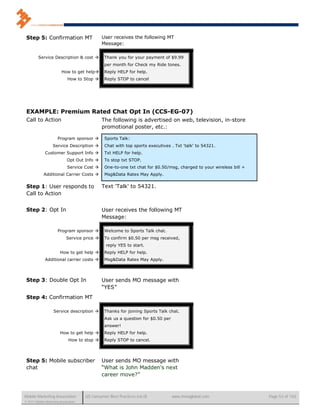 Step 5: Confirmation MT                       User receives the following MT
                                               Message:

         Service Description & cost            Thank you for your payment of $9.99
                                                per month for Check my Ride tones.
                         How to get help       Reply HELP for help.
                             How to Stop       Reply STOP to cancel




 EXAMPLE: Premium Rated Chat Opt In (CCS-EG-07)
 Call to Action                                The following is advertised on web, television, in-store
                                               promotional poster, etc.:

                       Program sponsor         Sports Talk:
                   Service Description         Chat with top sports executives . Txt 'talk' to 54321.
              Customer Support Info            Txt HELP for help.
                             Opt Out Info      To stop txt STOP.
                             Service Cost      One-to-one txt chat for $0.50/msg, charged to your wireless bill +
             Additional Carrier Costs          Msg&Data Rates May Apply.

 Step 1: User responds to                      Text 'Talk' to 54321.
 Call to Action


 Step 2: Opt In                                User receives the following MT
                                               Message:

                       Program sponsor         Welcome to Sports Talk chat.
                             Service price     To confirm $0.50 per msg received,
                                                reply YES to start.
                        How to get help        Reply HELP for help.
              Additional carrier costs         Msg&Data Rates May Apply.




 Step 3: Double Opt In                         User sends MO message with
                                               “YES”
 Step 4: Confirmation MT

                    Service description        Thanks for joining Sports Talk chat.
                                                Ask us a question for $0.50 per
                                                answer!
                        How to get help        Reply HELP for help.
                              How to stop      Reply STOP to cancel.




 Step 5: Mobile subscriber                     User sends MO message with
 chat                                          “What is John Madden's next
                                               career move?”



Mobile Marketing Association          US Consumer Best Practices (v6.0)           www.mmaglobal.com                  Page 53 of 165
© 2011 Mobile Marketing Association
 