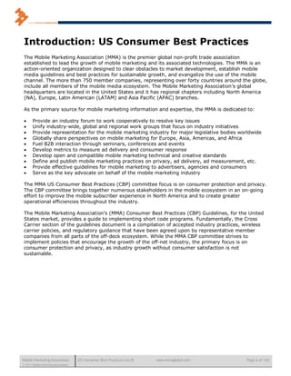Introduction: US Consumer Best Practices
 The Mobile Marketing Association (MMA) is the premier global non-profit trade association
 established to lead the growth of mobile marketing and its associated technologies. The MMA is an
 action-oriented organization designed to clear obstacles to market development, establish mobile
 media guidelines and best practices for sustainable growth, and evangelize the use of the mobile
 channel. The more than 750 member companies, representing over forty countries around the globe,
 include all members of the mobile media ecosystem. The Mobile Marketing Association’s global
 headquarters are located in the United States and it has regional chapters including North America
 (NA), Europe, Latin American (LATAM) and Asia Pacific (APAC) branches.

 As the primary source for mobile marketing information and expertise, the MMA is dedicated to:

      Provide an industry forum to work cooperatively to resolve key issues
      Unify industry-wide, global and regional work groups that focus on industry initiatives
      Provide representation for the mobile marketing industry for major legislative bodies worldwide
      Globally share perspectives on mobile marketing for Europe, Asia, Americas, and Africa
      Fuel B2B interaction through seminars, conferences and events
      Develop metrics to measure ad delivery and consumer response
      Develop open and compatible mobile marketing technical and creative standards
      Define and publish mobile marketing practices on privacy, ad delivery, ad measurement, etc.
      Provide effective guidelines for mobile marketing to advertisers, agencies and consumers
      Serve as the key advocate on behalf of the mobile marketing industry

 The MMA US Consumer Best Practices (CBP) committee focus is on consumer protection and privacy.
 The CBP committee brings together numerous stakeholders in the mobile ecosystem in an on-going
 effort to improve the mobile subscriber experience in North America and to create greater
 operational efficiencies throughout the industry.

 The Mobile Marketing Association’s (MMA) Consumer Best Practices (CBP) Guidelines, for the United
 States market, provides a guide to implementing short code programs. Fundamentally, the Cross
 Carrier section of the guidelines document is a compilation of accepted industry practices, wireless
 carrier policies, and regulatory guidance that have been agreed upon by representative member
 companies from all parts of the off-deck ecosystem. While the MMA CBP committee strives to
 implement policies that encourage the growth of the off-net industry, the primary focus is on
 consumer protection and privacy, as industry growth without consumer satisfaction is not
 sustainable.




Mobile Marketing Association          US Consumer Best Practices (v6.0)   www.mmaglobal.com    Page 6 of 165
© 2011 Mobile Marketing Association
 