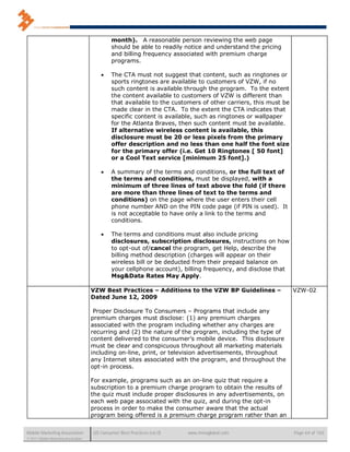 month). A reasonable person reviewing the web page
                                              should be able to readily notice and understand the pricing
                                              and billing frequency associated with premium charge
                                              programs.

                                             The CTA must not suggest that content, such as ringtones or
                                              sports ringtones are available to customers of VZW, if no
                                              such content is available through the program. To the extent
                                              the content available to customers of VZW is different than
                                              that available to the customers of other carriers, this must be
                                              made clear in the CTA. To the extent the CTA indicates that
                                              specific content is available, such as ringtones or wallpaper
                                              for the Atlanta Braves, then such content must be available.
                                              If alternative wireless content is available, this
                                              disclosure must be 20 or less pixels from the primary
                                              offer description and no less than one half the font size
                                              for the primary offer (i.e. Get 10 Ringtones [ 50 font]
                                              or a Cool Text service [minimum 25 font].)

                                             A summary of the terms and conditions, or the full text of
                                              the terms and conditions, must be displayed, with a
                                              minimum of three lines of text above the fold (if there
                                              are more than three lines of text to the terms and
                                              conditions) on the page where the user enters their cell
                                              phone number AND on the PIN code page (if PIN is used). It
                                              is not acceptable to have only a link to the terms and
                                              conditions.

                                             The terms and conditions must also include pricing
                                              disclosures, subscription disclosures, instructions on how
                                              to opt-out of/cancel the program, get Help, describe the
                                              billing method description (charges will appear on their
                                              wireless bill or be deducted from their prepaid balance on
                                              your cellphone account), billing frequency, and disclose that
                                              Msg&Data Rates May Apply.

                                      VZW Best Practices – Additions to the VZW BP Guidelines –                 VZW-02
                                      Dated June 12, 2009

                                       Proper Disclosure To Consumers – Programs that include any
                                      premium charges must disclose: (1) any premium charges
                                      associated with the program including whether any charges are
                                      recurring and (2) the nature of the program, including the type of
                                      content delivered to the consumer’s mobile device. This disclosure
                                      must be clear and conspicuous throughout all marketing materials
                                      including on-line, print, or television advertisements, throughout
                                      any Internet sites associated with the program, and throughout the
                                      opt-in process.

                                      For example, programs such as an on-line quiz that require a
                                      subscription to a premium charge program to obtain the results of
                                      the quiz must include proper disclosures in any advertisements, on
                                      each web page associated with the quiz, and during the opt-in
                                      process in order to make the consumer aware that the actual
                                      program being offered is a premium charge program rather than an


Mobile Marketing Association          US Consumer Best Practices (v6.0)   www.mmaglobal.com                     Page 64 of 165
© 2011 Mobile Marketing Association
 