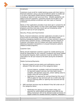 Enrollment:

                                      Customers must enroll for mobile banking access with their bank or
                                      financial institution using a secured enrollment option to enable opt-
                                      in to short code-based mobile banking messaging programs,
                                      including an option to opt-out at any time. Industry guidelines will
                                      apply to all such programs. Customers should not be able to use
                                      mobile banking without enrollment with their bank or financial
                                      institution.

                                      Banks or their application providers must store opt-in consent for all
                                      customers who have opted in to their short code-based messaging
                                      programs and they must also record opt-out timestamps when
                                      customers opt-out of such programs.

                                      Security, Privacy and Fraud Control:

                                      Banks, financial institutions and their application providers must (i)
                                      ensure that any technology used for short code-based mobile
                                      banking messaging programs is secure, (ii) have controls in place to
                                      protect bank customer privacy, confidentiality and the integrity of
                                      customer information and (iii) employ anti-fraud mechanisms for
                                      detecting fraudulent transactions or unusual transaction patterns
                                      related to these programs.

                                      Customer Care:

                                      Banks should implement customer support for mobile banking and
                                      would be responsible for any customer complaints and issues related
                                      to transaction disputes. Bank customers must be notified of help
                                      information for all such issues by the bank during the enrollment
                                      process.

                                      Mobile Commerce/Payments:

                                            Payment support services alerts and notifications may be
                                             allowed if they fall under any of the categories below:

                                                  o    Account balance, available credit and transaction alerts
                                                       for payment support services, but inter-bank money
                                                       transfers, bill payment using sms, and/or adding value to
                                                       loyalty cards will not be allowed.
                                                  o    Notification for approval for card purchase but the use of
                                                       SMS to apply for new services such as a credit card, sign
                                                       ups for financing offers or opening new accounts will not
                                                       be allowed.

                                            SMS merchant services may be allowed if they fall under any of
                                             the categories below:

                                                  o    Notification for placing purchase orders online, but
                                                       payment for online goods purchased using SMS as the
                                                       billing mechanism will not be allowed except purchases of
                                                       digital content for wireless devices (ringtones, wallpapers,


Mobile Marketing Association              US Consumer Best Practices (v6.0)   www.mmaglobal.com                       Page 66 of 165
© 2011 Mobile Marketing Association
 