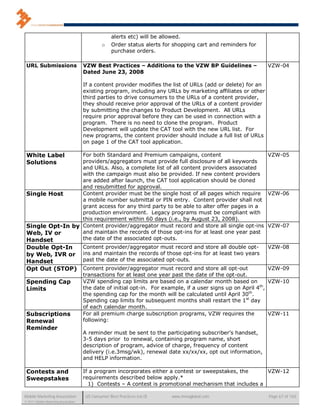 alerts etc) will be allowed.
                                               o    Order status alerts for shopping cart and reminders for
                                                    purchase orders.

 URL Submissions                      VZW Best Practices – Additions to the VZW BP Guidelines –                VZW-04
                                      Dated June 23, 2008

                                      If a content provider modifies the list of URLs (add or delete) for an
                                      existing program, including any URLs by marketing affiliates or other
                                      third parties to drive consumers to the URLs of a content provider,
                                      they should receive prior approval of the URLs of a content provider
                                      by submitting the changes to Product Development. All URLs
                                      require prior approval before they can be used in connection with a
                                      program. There is no need to clone the program. Product
                                      Development will update the CAT tool with the new URL list. For
                                      new programs, the content provider should include a full list of URLs
                                      on page 1 of the CAT tool application.

 White Label      For both Standard and Premium campaigns, content                      VZW-05
 Solutions        providers/aggregators must provide full disclosure of all keywords
                  and URLs. Also, a complete list of all content providers associated
                  with the campaign must also be provided. If new content providers
                  are added after launch, the CAT tool application should be cloned
                  and resubmitted for approval.
 Single Host      Content provider must be the single host of all pages which require VZW-06
                  a mobile number submittal or PIN entry. Content provider shall not
                  grant access for any third party to be able to alter offer pages in a
                  production environment. Legacy programs must be compliant with
                  this requirement within 60 days (i.e., by August 23, 2008).
 Single Opt-In by Content provider/aggregator must record and store all single opt-ins VZW-07
 Web, IV or       and maintain the records of those opt-ins for at least one year past
 Handset          the date of the associated opt-outs.
 Double Opt-In                        Content provider/aggregator must record and store all double opt-        VZW-08
 by Web, IVR or                       ins and maintain the records of those opt-ins for at least two years
 Handset                              past the date of the associated opt-outs.
 Opt Out (STOP)                       Content provider/aggregator must record and store all opt-out             VZW-09
                                      transactions for at least one year past the date of the opt-out.
 Spending Cap                         VZW spending cap limits are based on a calendar month based on            VZW-10
 Limits                               the date of initial opt-in. For example, if a user signs up on April 4th,
                                      the spending cap for the month will be calculated until April 30th.
                                      Spending cap limits for subsequent months shall restart the 1st day
                                      of each calendar month.
 Subscriptions                        For all premium charge subscription programs, VZW requires the            VZW-11
 Renewal                              following:
 Reminder
                                      A reminder must be sent to the participating subscriber’s handset,
                                      3-5 days prior to renewal, containing program name, short
                                      description of program, advice of charge, frequency of content
                                      delivery (i.e.3msg/wk), renewal date xx/xx/xx, opt out information,
                                      and HELP information.

 Contests and                         If a program incorporates either a contest or sweepstakes, the     VZW-12
 Sweepstakes                          requirements described below apply.*
                                        1) Contests – A contest is promotional mechanism that includes a

Mobile Marketing Association           US Consumer Best Practices (v6.0)   www.mmaglobal.com                   Page 67 of 165
© 2011 Mobile Marketing Association
 