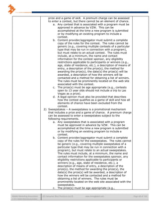prize and a game of skill. A premium charge can be assessed
                                          to enter a contest, but there cannot be an element of chance.
                                              a. Any contest that is associated with a program must be
                                                  approved in advance by VZW. This can be
                                                  accomplished at the time a new program is submitted
                                                  or by modifying an existing program to include a
                                                  contest.
                                              b. Content provider/aggregator must submit a complete
                                                  copy of the rules for the contest. The rules cannot be
                                                  generic (e.g., covering multiple contests of a particular
                                                  type that may be run in connection with a program),
                                                  but must relate to an actual contest. The rules must
                                                  include, at a minimum, the name and contact
                                                  information for the contest sponsor, any eligibility
                                                  restrictions applicable to participants or winners (e.g.,
                                                  age, state of residence, etc.), a description of means of
                                                  entry, a description of the prize(s), the method for
                                                  awarding the prize(s), the date(s) the prize(s) will be
                                                  awarded, a description of how the winners will be
                                                  contacted and a method for obtaining a list of winners.
                                                  The rules must be prominently located on the web site
                                                  associated with the contest.
                                              c. The prize(s) must be age appropriate (e.g., contests
                                                  open to 13 year olds should not include a trip to Las
                                                  Vegas as a prize).
                                              d. A legal opinion must also be provided that describes
                                                  how the contest qualifies as a game of skill and how all
                                                  elements of chance have been excluded from the
                                                  contest.
                                       2) Sweepstakes – A sweepstakes is a promotional mechanism
                                          that includes a prize and a game of chance. A premium charge
                                          can be assessed to enter a sweepstakes subject to the
                                          following requirements.
                                              a. Any sweepstakes that is associated with a program
                                                  must be approved in advance by VZW. This can be
                                                  accomplished at the time a new program is submitted
                                                  or by modifying an existing program to include a
                                                  contest.
                                              b. Content provider/aggregator must submit a complete
                                                  copy of the rules for the sweepstakes. The rules cannot
                                                  be generic (e.g., covering multiple sweepstakes of a
                                                  particular type that may be run in connection with a
                                                  program), but must relate to an actual sweepstakes.
                                                  The rules must include, at a minimum, the name and
                                                  contact information for the sweepstakes sponsor, any
                                                  eligibility restrictions applicable to participants or
                                                  winners (e.g., age, state of residence, etc.), a
                                                  description of means of entry, a description of the
                                                  prize(s), the method for awarding the prize(s), the
                                                  date(s) the prize(s) will be awarded, a description of
                                                  how the winners will be contacted and a method for
                                                  obtaining a list of winners. The rules must be
                                                  prominently located on the web site associated with the
                                                  sweepstakes.
                                              c. The prize(s) must be age appropriate (e.g.,


Mobile Marketing Association          US Consumer Best Practices (v6.0)   www.mmaglobal.com                   Page 68 of 165
© 2011 Mobile Marketing Association
 