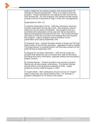 (add or delete) for an existing program, they should submit the
                                      changes to Product Development. There is no need to clone the
                                      program. Product Development will update the CAT tool with the
                                      new keyword list. For new programs, the Content Provider should
                                      include a full list of keywords on Page 1 of the CAT tool application.

                                      Superseded by VZW –12

                                      3) Monthly Subscription Pricing – VZW has instituted a maximum
                                      monthly subscription pricing cap of $10. New programs need to
                                      adhere to the new policy immediately. New programs that are
                                      submitted with subscription pricing over $10 will be returned by
                                      Business Development through the CAT tool. The Content Provider
                                      will need to revise the price point and message flow and resubmit
                                      the program. Legacy programs need to transition to this
                                      subscription price cap by September 27th

                                      4) Customer Care – Content Providers should no longer put Toll Free
                                      Help number on the bill face descriptor. Aggregators need to update
                                      “Purchase Names” to exclude/remove Toll Free Help numbers on the
                                      VZW bill face by September 27th.

                                      5) Request for 3rd party information - VZW will not accept any
                                      program that allows the user to increase their odds of winning by
                                      providing third party information, especially without the third party’s
                                      explicit consent.

                                      6) Content Ratings – Content providers must provide a Content
                                      Rating with all new program submissions. The Content Ratings
                                      should adhere to the guidelines presented by VZW. Legacy
                                      programs must be rated by August 1, 2007.

                                      7) Urgent Alerts - Alert notifications should not have an “Urgent”
                                      status unless they are critical breaking news. For example, a
                                      program notification for TV shows is not urgent.




Mobile Marketing Association           US Consumer Best Practices (v6.0)   www.mmaglobal.com                    Page 70 of 165
© 2011 Mobile Marketing Association
 