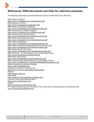 References: MMA documents and links for reference purposes

 The following documents provide additional sources of information and reference:

 MMA Code of Conduct
 http://www.mmaglobal.com/codeofconduct.pdf
 MMA Glossary of Terms
 http://www.mmaglobal.com/glossary.pdf
 MMA Mobile Advertising Guidelines
 http://www.mmaglobal.com/mobileadvertising.pdf
 MMA Introduction to Mobile Coupons
 http://www.mmaglobal.com/mobilecoupons.pdf
 MMA Introduction to Mobile Search
 http://www.mmaglobal.com/mobilesearchintro.pdf
 MMA Mobile Advertising Overview
 http://www.mmaglobal.com/mobileadoverview.pdf
 MMA Mobile Applications
 http://www.mmaglobal.com/mobileapplications.pdf
 MMA Mobile Marketing Sweepstakes & Promotions Guide
 http://www.mmaglobal.com/mobilepromotions.pdf
 MMA Mobile Search Use Cases
 http://www.mmaglobal.com/mobilesearchusecases.pdf
 MMA Off Portal - An Introduction to the Market Opportunity
 http://www.mmaglobal.com/offportal.pdf
 MMA Short Code Primer
 http://www.mmaglobal.com/shortcodeprimer.pdf
 MMA Understanding Mobile Marketing: Technology & Reach
 http://www.mmaglobal.com/uploads/MMAMobileMarketing102.pdf
 Mobile Marketing Association Website
 http://www.mmaglobal.com
 Telephone Consumer Protection Act
 http://www.the-dma.org/guidelines/tcpa.shtml
 TRUSTe
 http://www.truste.org
 CAN-SPAM
 http://www.fcc.gov/cgb/policy/canspam.html
 Common Short Code Administration
 http://www.usshortcodes.com
 COPPA
 http://www.ftc.gov/ogc/coppa1.htm
 FTC Guide Concerning Use of the Word “Free” and similar representations site defining ‘free’
 www.ftc.gov/bcp/guides/free.htm




Mobile Marketing Association          US Consumer Best Practices (v6.0)   www.mmaglobal.com     Page 8 of 165
© 2011 Mobile Marketing Association
 