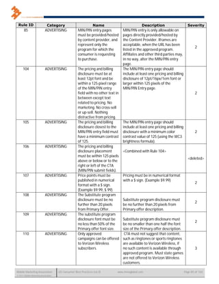 Rule ID                      Category                          Name                           Description                      Severity
       85                   ADVERTISING              MIN/PIN entry pages           MIN/PIN entry is only allowable on
                                                     must be provided/hosted       pages directly provided/hosted by
                                                     by content provider, and      the Content Provider. Iframes are
                                                     represent only the            acceptable, when the URL has been
                                                                                                                                      2
                                                     program for which the         listed in the approved program.
                                                     consumer is requesting        Affiliates and other third parties may,
                                                     to purchase.                  in no way, alter the MIN/PIN entry
                                                                                   page.
      104                   ADVERTISING              The pricing and billing       The MIN/PIN entry page should
                                                     disclosure must be at         include at least one pricing and billing
                                                     least 12pt font and be        disclosure of 12pt/16px/1em font or
                                                     within a 125-pixel range      larger within 125 pixels of the
                                                     of the MIN/PIN entry          MIN/PIN Entry page.
                                                     field with no other text in                                                      2
                                                     between except text
                                                     related to pricing. No
                                                     marketing. No cross-sell
                                                     or up-sell. Nothing
                                                     distractive from pricing.
      105                   ADVERTISING              The pricing and billing       The MIN/PIN entry page should
                                                     disclosure closest to the     include at least one pricing and billing
                                                     MIN/PIN entry field must      disclosure with a minimum color                    2
                                                     have a minimum contrast       contrast value of 125 (using the WC3
                                                     of 125.                       brightness formula).
      106                   ADVERTISING              The pricing and billing
                                                     disclosure placement          <Combined with Rule 104>
                                                     must be within 125 pixels
                                                                                                                                <deleted>
                                                     above or below or to the
                                                     right or left of the CTA
                                                     (MIN/PIN submit fields).
      107                   ADVERTISING              Price points must be          Pricing must be in numerical format
                                                     published in numerical        with a $ sign. (Example $9.99)
                                                                                                                                      2
                                                     format with a $ sign.
                                                     (Example $9.99, $.99)
      108                   ADVERTISING              The Substitute program
                                                     disclosure must be no         Substitute program disclosure must
                                                                                                                                      2
                                                     further than 20 pixels        be no further than 20 pixels from
                                                     from Primary Offer.           Primary offer description.
      109                   ADVERTISING              The substitute program
                                                     disclosure font must be       Substitute program disclosure must
                                                                                                                                      2
                                                     no less than 50% of the       be no smaller than one half the font
                                                     Primary offer font size.      size of the Primary offer description.
      110                   ADVERTISING              Only approved                  CTA must not suggest that content,
                                                     campaigns can be offered      such as ringtones or sports ringtones
                                                     to Verizon Wireless           are available to Verizon Wireless, if
                                                     subscribers.                  no such content is available through               3
                                                                                   approved program. Must state games
                                                                                   are not offered to Verizon Wireless
                                                                                   customers.

Mobile Marketing Association          US Consumer Best Practices (v6.0)        www.mmaglobal.com                              Page 85 of 165
© 2011 Mobile Marketing Association
 