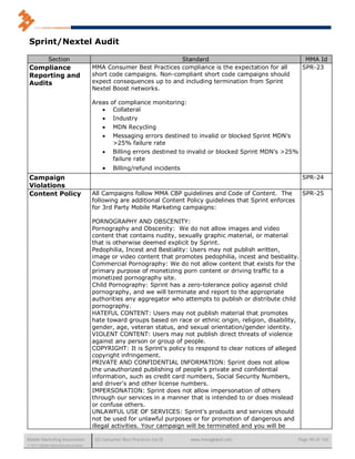Sprint/Nextel Audit

             Section                                               Standard                                       MMA Id
 Compliance                           MMA Consumer Best Practices compliance is the expectation for all          SPR-23
 Reporting and                        short code campaigns. Non-compliant short code campaigns should
 Audits                               expect consequences up to and including termination from Sprint
                                      Nextel Boost networks.

                                      Areas   of compliance monitoring:
                                              Collateral
                                              Industry
                                              MDN Recycling
                                              Messaging errors destined to invalid or blocked Sprint MDN’s
                                               >25% failure rate
                                              Billing errors destined to invalid or blocked Sprint MDN’s >25%
                                               failure rate
                                              Billing/refund incidents
 Campaign                                                                                                        SPR-24
 Violations
 Content Policy                       All Campaigns follow MMA CBP guidelines and Code of Content. The           SPR-25
                                      following are additional Content Policy guidelines that Sprint enforces
                                      for 3rd Party Mobile Marketing campaigns:

                                      PORNOGRAPHY AND OBSCENITY:
                                      Pornography and Obscenity: We do not allow images and video
                                      content that contains nudity, sexually graphic material, or material
                                      that is otherwise deemed explicit by Sprint.
                                      Pedophilia, Incest and Bestiality: Users may not publish written,
                                      image or video content that promotes pedophilia, incest and bestiality.
                                      Commercial Pornography: We do not allow content that exists for the
                                      primary purpose of monetizing porn content or driving traffic to a
                                      monetized pornography site.
                                      Child Pornography: Sprint has a zero-tolerance policy against child
                                      pornography, and we will terminate and report to the appropriate
                                      authorities any aggregator who attempts to publish or distribute child
                                      pornography.
                                      HATEFUL CONTENT: Users may not publish material that promotes
                                      hate toward groups based on race or ethnic origin, religion, disability,
                                      gender, age, veteran status, and sexual orientation/gender identity.
                                      VIOLENT CONTENT: Users may not publish direct threats of violence
                                      against any person or group of people.
                                      COPYRIGHT: It is Sprint's policy to respond to clear notices of alleged
                                      copyright infringement.
                                      PRIVATE AND CONFIDENTIAL INFORMATION: Sprint does not allow
                                      the unauthorized publishing of people's private and confidential
                                      information, such as credit card numbers, Social Security Numbers,
                                      and driver's and other license numbers.
                                      IMPERSONATION: Sprint does not allow impersonation of others
                                      through our services in a manner that is intended to or does mislead
                                      or confuse others.
                                      UNLAWFUL USE OF SERVICES: Sprint's products and services should
                                      not be used for unlawful purposes or for promotion of dangerous and
                                      illegal activities. Your campaign will be terminated and you will be

Mobile Marketing Association           US Consumer Best Practices (v6.0)   www.mmaglobal.com                    Page 90 of 165
© 2011 Mobile Marketing Association
 