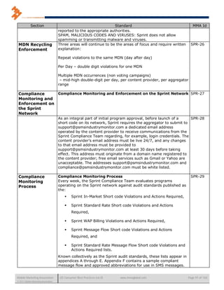 Section                                                 Standard                                      MMA Id
                                      reported to the appropriate authorities.
                                      SPAM, MALICIOUS CODES AND VIRUSES: Sprint does not allow
                                      spamming or transmitting malware and viruses.
 MDN Recycling                        Three areas will continue to be the areas of focus and require written     SPR-26
 Enforcement                          explanation:

                                      Repeat violations to the same MDN (day after day)

                                      Per Day – double digit violations for one MDN

                                      Multiple MDN occurrences (non voting campaigns)
                                       – mid-high double-digit per day, per content provider, per aggregator
                                      range

 Compliance     Compliance Monitoring and Enforcement on the Sprint Network SPR-27
 Monitoring and
 Enforcement on
 the Sprint
 Network
                                      As an integral part of initial program approval, before launch of a    SPR-28
                                      short code on its network, Sprint requires the aggregator to submit to
                                      support@psmsindustrymonitor.com a dedicated email address
                                      operated by the content provider to receive communications from the
                                      Sprint Compliance Team regarding, for example, login credentials. The
                                      content provider’s email address must be live 24/7, and any changes
                                      to that email address must be provided to
                                      support@psmsindustrymonitor.com at least 30 days before taking
                                      effect. This address must originate from a domain name registered to
                                      the content provider; free email services such as Gmail or Yahoo are
                                      unacceptable. The addresses support@psmsindustrymonitor.com and
                                      compliance@psmsindustrymonitor.com must be white listed.

 Compliance                           Compliance Monitoring Process                                              SPR-29
 Monitoring                           Every week, the Sprint Compliance Team evaluates programs
 Process                              operating on the Sprint network against audit standards published as
                                      the:
                                              Sprint In-Market Short code Violations and Actions Required,

                                              Sprint Standard Rate Short code Violations and Actions
                                               Required,

                                              Sprint WAP Billing Violations and Actions Required,

                                              Sprint Message Flow Short code Violations and Actions
                                               Required, and

                                              Sprint Standard Rate Message Flow Short code Violations and
                                               Actions Required lists.
                                      Known collectively as the Sprint audit standards, these lists appear in
                                      appendices A through E. Appendix F contains a sample compliant
                                      message flow and approved abbreviations for use in SMS messages.


Mobile Marketing Association           US Consumer Best Practices (v6.0)   www.mmaglobal.com                    Page 91 of 165
© 2011 Mobile Marketing Association
 