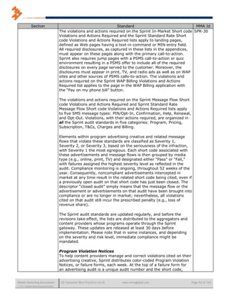 Section                                                  Standard                                MMA Id
                                      The violations and actions required on the Sprint In-Market Short code SPR-30
                                      Violations and Actions Required and the Sprint Standard Rate Short
                                      code Violations and Actions Required lists apply to landing pages,
                                      defined as Web pages having a text-in command or MIN-entry field.
                                      All required disclosures, as captured in these lists in the appendices,
                                      must appear on these pages along with the primary call-to-action.
                                      Sprint also requires jump pages with a PSMS call-to-action or quiz
                                      environment resulting in a PSMS offer to include all of the required
                                      disclosures on every page served to the customer. Moreover, the
                                      disclosures must appear in print, TV, and radio ads as well as on WAP
                                      sites and other sources of PSMS calls-to-action. The violations and
                                      actions required on the Sprint WAP Billing Violations and Actions
                                      Required list applies to the page in the WAP Billing application with
                                      the “Pay on my phone bill” button.

                                      The violations and actions required on the Sprint Message Flow Short
                                      code Violations and Actions Required and Sprint Standard Rate
                                      Message Flow Short code Violations and Actions Required lists apply
                                      to five SMS message types: PIN/Opt-In, Confirmation, Help, Renewal,
                                      and Opt-Out. Violations, with their actions required, are organized in
                                      all the Sprint audit standards in five categories: Program, Pricing,
                                      Subscription, T&Cs, Charges and Billing.

                                      Elements within program advertising creative and related message
                                      flows that violate these standards are classified as Severity 1,
                                      Severity 2, or Severity 3, based on the seriousness of the infraction,
                                      with Severity 1 the most egregious. Each short code associated with
                                      these advertisements and message flows is then grouped by media
                                      type (e.g., online, print, TV) and designated either “Pass” or “Fail,”
                                      with failures assigned the highest severity level as reflected in the
                                      audit. Compliance monitoring is ongoing, throughout 52 weeks of the
                                      year. Consequently, noncompliant advertisements intercepted in
                                      market at any time result in the related short code being cited, even if
                                      a previously open audit on that short code has just been closed. The
                                      descriptor “closed audit” simply means that the message flow or the
                                      advertisement or advertisements on that audit have been brought into
                                      compliance or are no longer in market; nevertheless, all violations
                                      cited on that audit still incur the prescribed penalty (e.g., loss of
                                      revenue share).

                                      The Sprint audit standards are updated regularly, and before the
                                      revisions take effect, the lists are distributed to the aggregators and
                                      content providers whose programs operate through the Sprint
                                      gateway. These updates are released at least 30 days before
                                      implementation. Please note that in some instances, and depending
                                      on the severity and risk level, immediate compliance might be
                                      mandated.

                                      Program Violation Notices
                                      To help content providers manage and correct violations cited on their
                                      advertising creative, Sprint distributes color-coded Program Violation
                                      Notices, or failure forms, each week. At the top of a failure form for
                                      an advertising audit is a unique audit number and the short code,


Mobile Marketing Association           US Consumer Best Practices (v6.0)   www.mmaglobal.com                    Page 92 of 165
© 2011 Mobile Marketing Association
 
