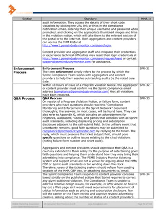 Section                                                   Standard                                      MMA Id
                                      audit information. They access the details of their short code
                                      violations by clicking the URL link or links in the compliance
                                      notification email, entering their unique username and password when
                                      prompted, and clicking on the appropriate thumbnail images and links
                                      in the violation notice, which will take them to the relevant section of
                                      the portal or to the Internet. Both aggregators and content providers
                                      can access the IMM Portal at
                                      http://www1.psmsindustrymonitor.com/user/login.

                                      Content provider and aggregator staff who misplace their credentials
                                      or experience technical difficulties may reset their login credentials at
                                      http://www1.psmsindustrymonitor.com/user/requestReset or contact
                                      support@psmsindustrymonitor.com for assistance.

 Enforcement                          Enforcement Process                                                      SPR-31
 Process                              The term enforcement simply refers to the process by which the
                                      Sprint Compliance Team works with aggregators and content
                                      providers to help them resolve outstanding audits by the noted cure
                                      date.
                                      Within 48 hours of issue of a Program Violation Notice, the aggregator SPR-32
                                      or content provider must confirm via the Sprint compliance email
                                      address (compliance@psmsindustrymonitor.com) that all violations
                                      have been resolved.
 Q&A Process                          Q&A Process                                                              SPR-33
                                      On receipt of a Program Violation Notice, or failure form, content
                                      providers who have questions should read this “Compliance
                                      Monitoring and Enforcement on the Sprint Network” document
                                      thoroughly; the answers, in most cases, will be found here. They can
                                      also refer to Appendix G, which contains an advertisement for
                                      ringtones, wallpapers, videos, and games that complies with all Sprint
                                      audit standards, including displaying pricing and subscription
                                      disclosure adjacent to the cell-submit field. In the unlikely event that
                                      uncertainty remains, good faith questions may be submitted to
                                      compliance@psmsindustrymonitor.com by replying to the ticket. The
                                      reply, which must preserve the ticket subject field, should pose
                                      specific questions or outline issues relating to the cited violations
                                      (noting failure form number and short code).

                                      Aggregators and content providers should appreciate that Q&A is a
                                      courtesy extended to them solely for the purpose of entertaining good
                                      faith questions and helping them understand how they may bring their
                                      advertising into compliance. The PSMS Industry Monitor ticketing
                                      system and support email are not a venue for arguing about the MMA
                                      CBP or Sprint audit standards or for winding down the clock.
                                      Therefore, users of the ticketing system should refrain from pasting
                                      sections of the MMA CBP into, or attaching documents to, email.
                                      The Sprint Compliance Team responds to content provider concerns        SPR-34
                                      based strictly on the published actions that Sprint requires to correct
                                      any given published violation. The Compliance Team is unable to
                                      address creative design issues, for example, or offer advice on how to
                                      lay out a Web page so it would meet requirements for placement of
                                      critical information such as pricing and subscription disclosure. Nor
                                      will the carrier or the Team review and approve revised advertising
                                      creative. Asking about the number or status of a content provider’s

Mobile Marketing Association           US Consumer Best Practices (v6.0)   www.mmaglobal.com                      Page 94 of 165
© 2011 Mobile Marketing Association
 