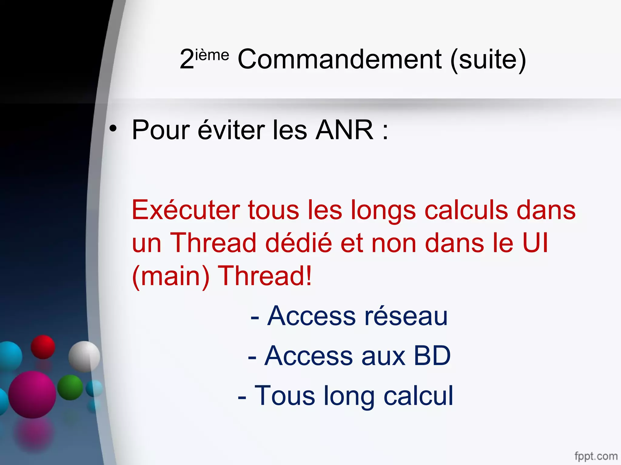 2ième
Commandement (suite)
• Pour éviter les ANR :
Exécuter tous les longs calculs dans
un Thread dédié et non dans le UI
(main) Thread!
- Access réseau
- Access aux BD
- Tous long calcul
 