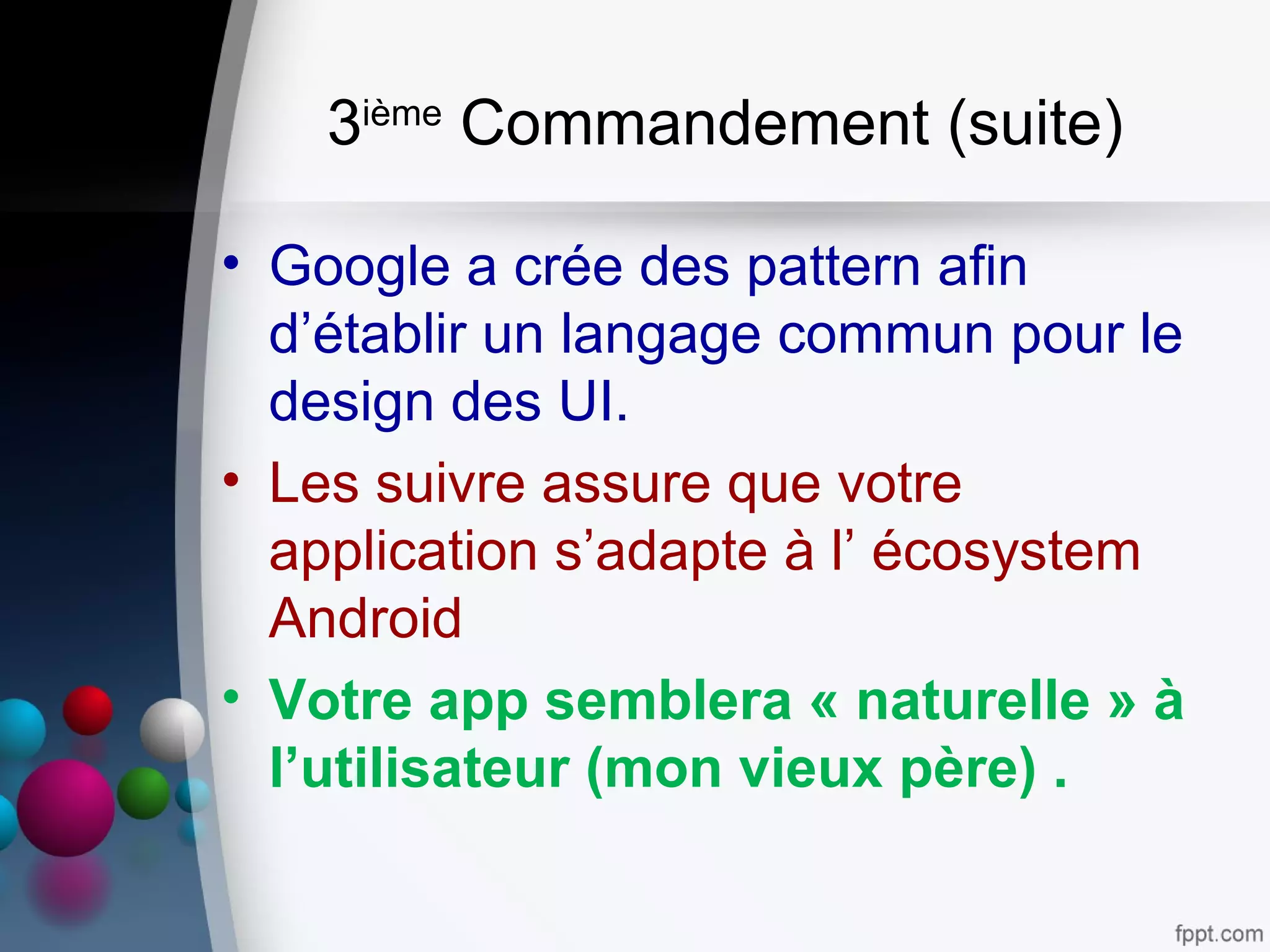 3ième
Commandement (suite)
• Google a crée des pattern afin
d’établir un langage commun pour le
design des UI.
• Les suivre assure que votre
application s’adapte à l’ écosystem
Android
• Votre app semblera « naturelle » à
l’utilisateur (mon vieux père) .
 