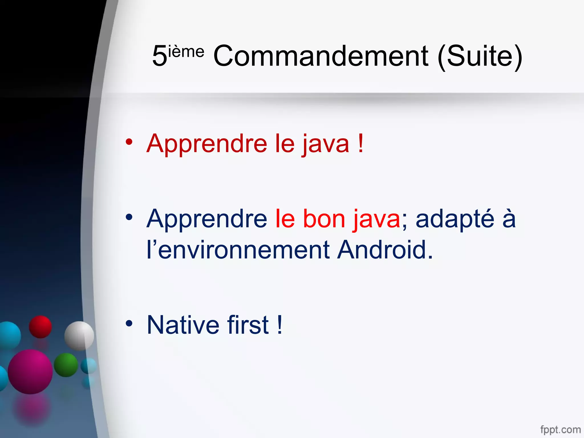 5ième
Commandement (Suite)
• Apprendre le java !
• Apprendre le bon java; adapté à
l’environnement Android.
• Native first !
 