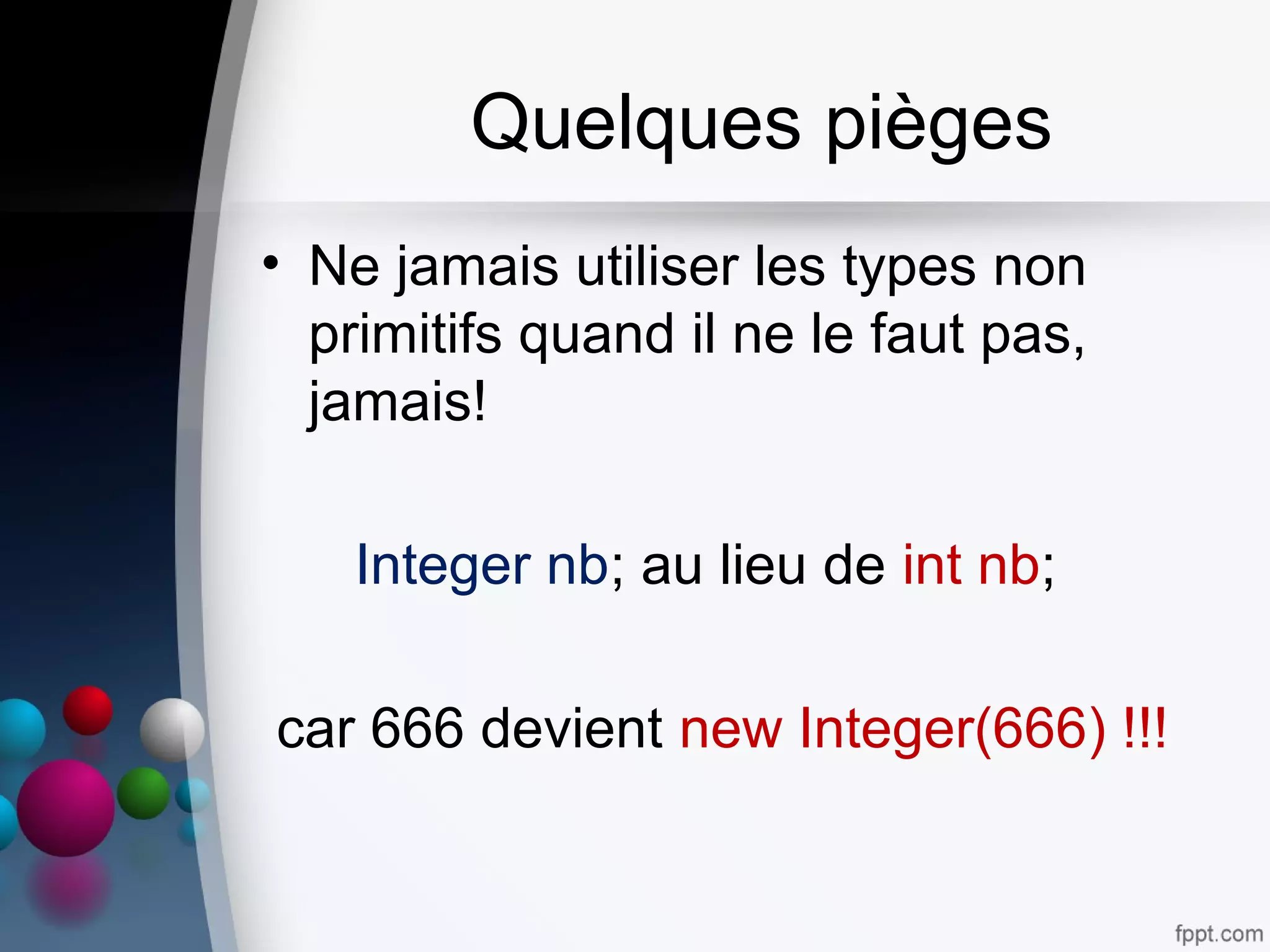 Quelques pièges
• Ne jamais utiliser les types non
primitifs quand il ne le faut pas,
jamais!
Integer nb; au lieu de int nb;
car 666 devient new Integer(666) !!!
 