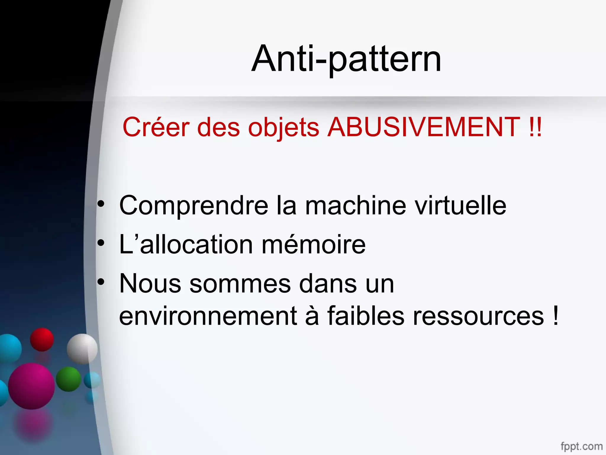 Anti-pattern
Créer des objets ABUSIVEMENT !!
• Comprendre la machine virtuelle
• L’allocation mémoire
• Nous sommes dans un
environnement à faibles ressources !
 