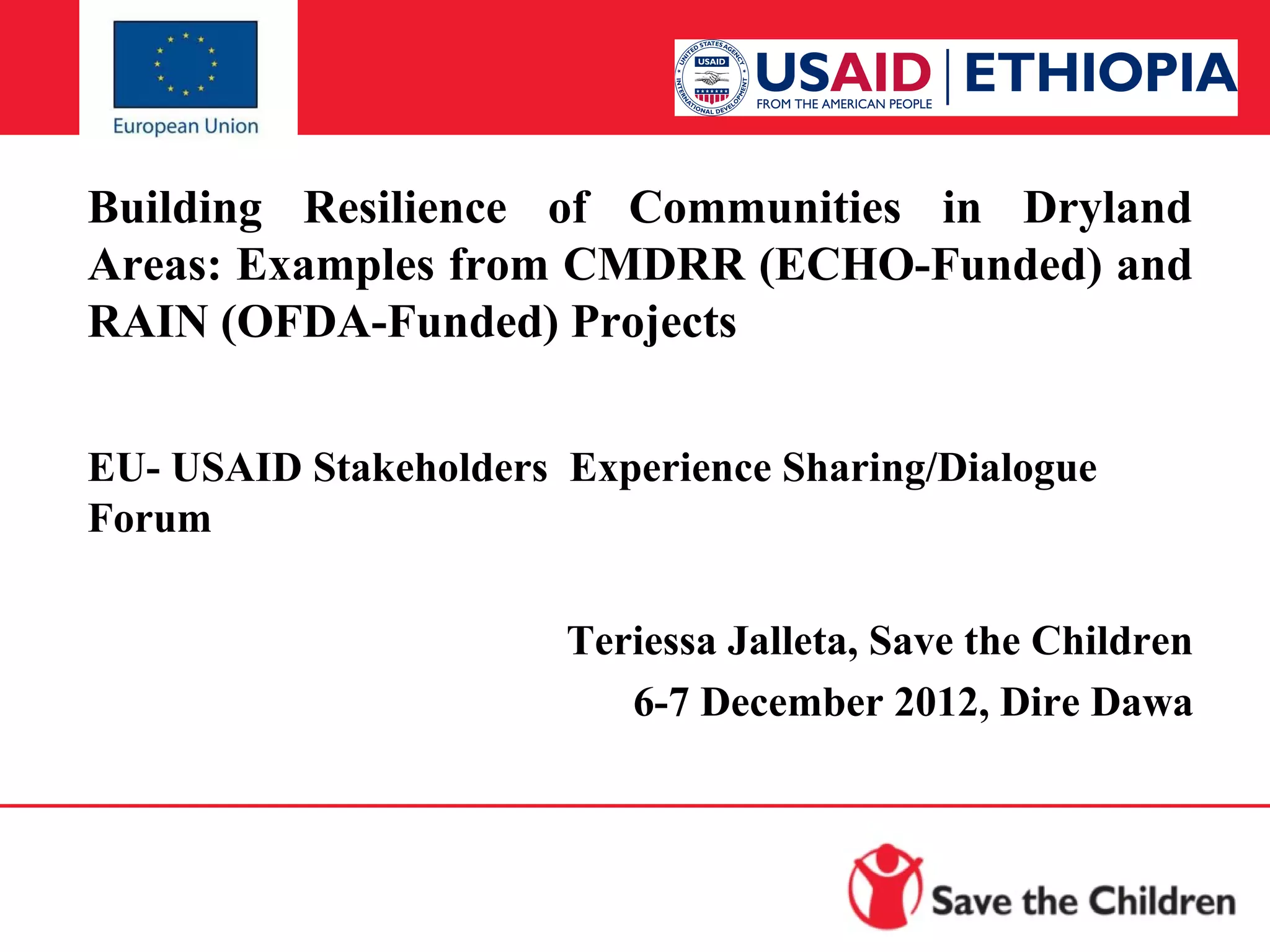 Building Resilience of Communities in Dryland
Areas: Examples from CMDRR (ECHO-Funded) and
RAIN (OFDA-Funded) Projects
EU- USAID Stakeholders Experience Sharing/Dialogue
Forum
Teriessa Jalleta, Save the Children
6-7 December 2012, Dire Dawa

 