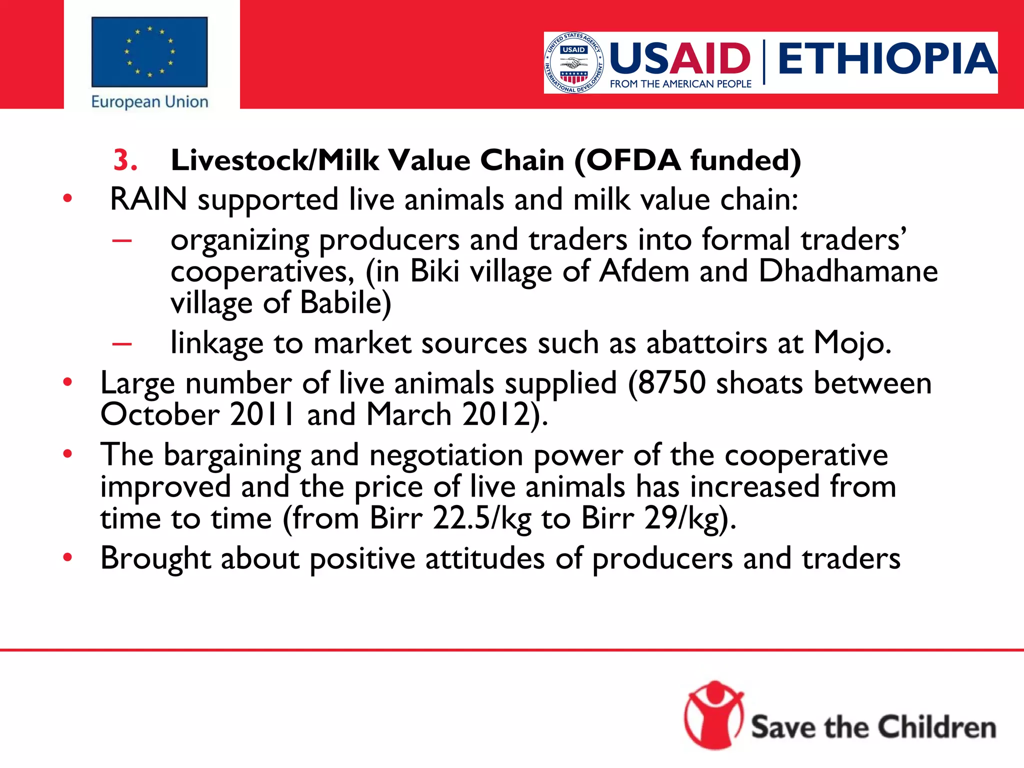 3.

Livestock/Milk Value Chain (OFDA funded)

•  RAIN supported live animals and milk value chain:
– organizing producers and traders into formal traders’
cooperatives, (in Biki village of Afdem and Dhadhamane
village of Babile)
– linkage to market sources such as abattoirs at Mojo.
• Large number of live animals supplied (8750 shoats between
October 2011 and March 2012).
• The bargaining and negotiation power of the cooperative
improved and the price of live animals has increased from
time to time (from Birr 22.5/kg to Birr 29/kg).
• Brought about positive attitudes of producers and traders

 