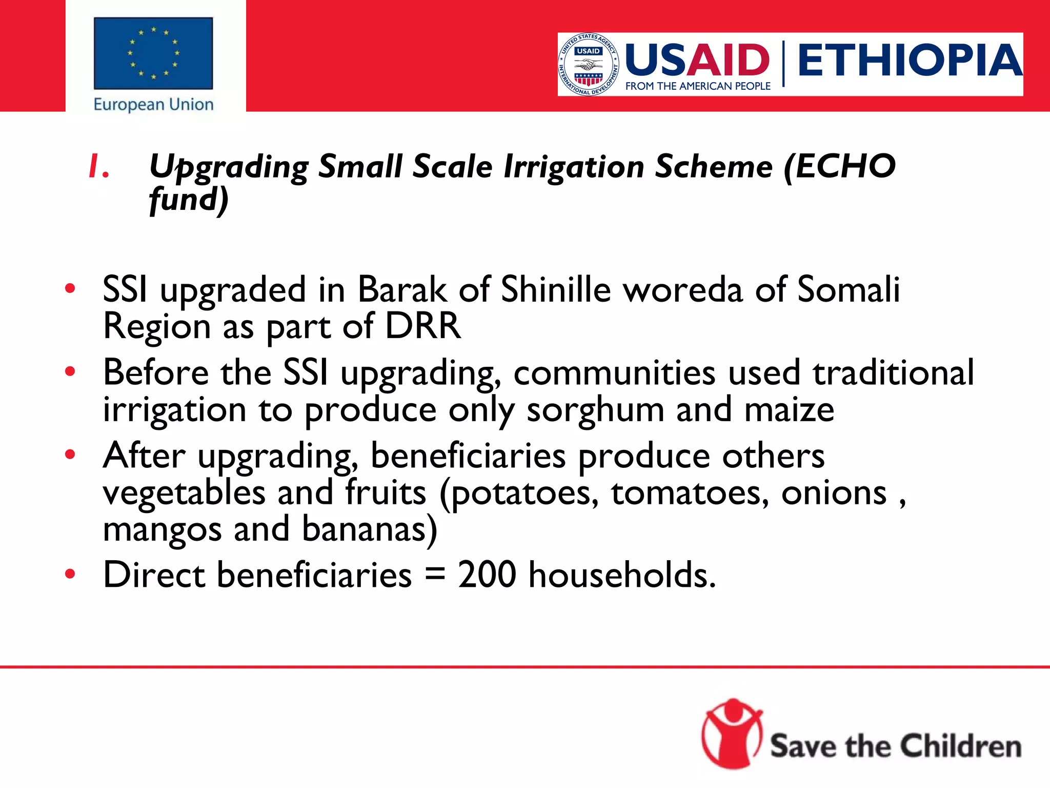 1.

Upgrading Small Scale Irrigation Scheme (ECHO
fund)

 
• SSI upgraded in Barak of Shinille woreda of Somali
Region as part of DRR
• Before the SSI upgrading, communities used traditional
irrigation to produce only sorghum and maize
• After upgrading, beneficiaries produce others
vegetables and fruits (potatoes, tomatoes, onions ,
mangos and bananas)
• Direct beneficiaries = 200 households.

 