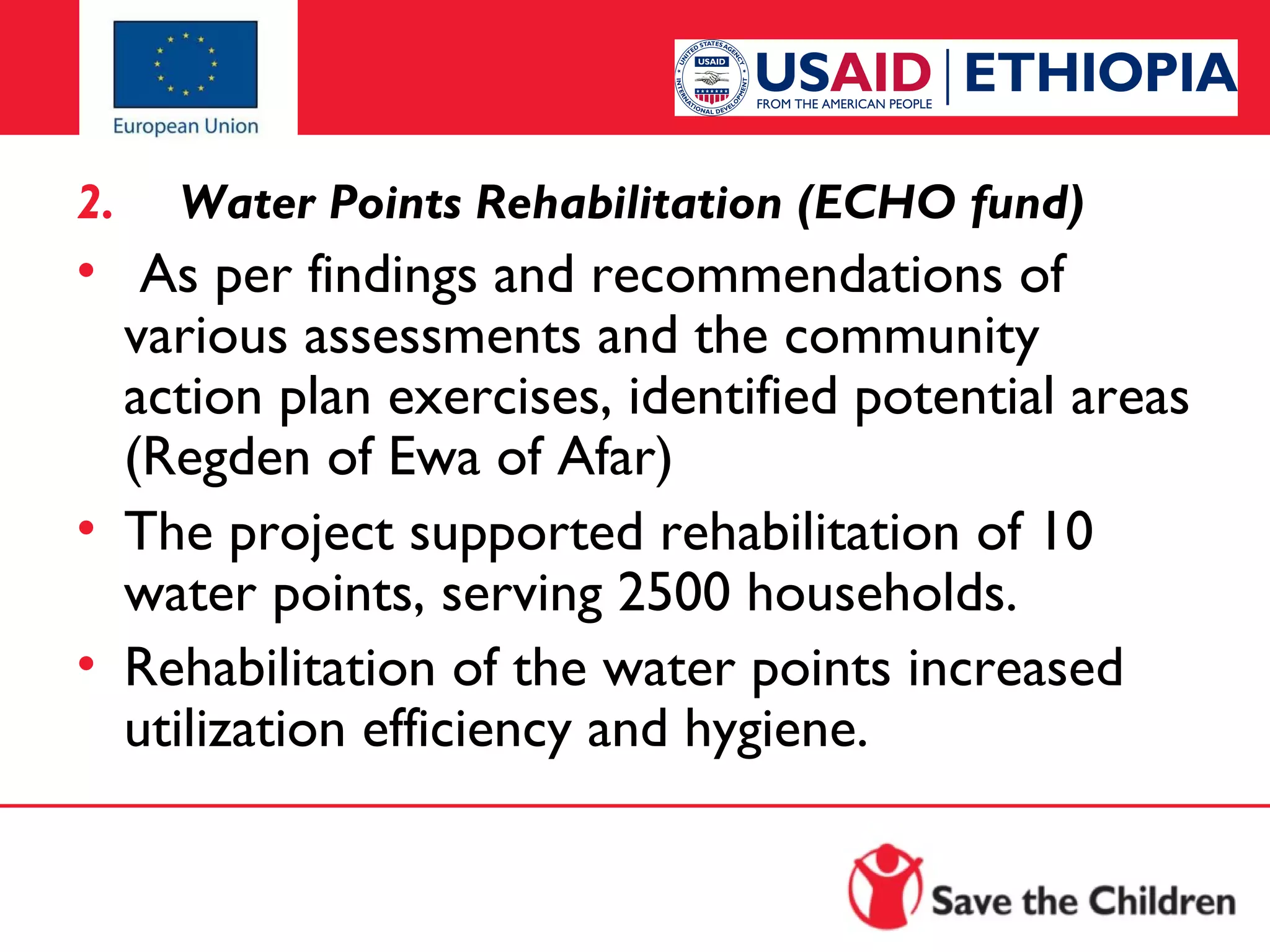 2.

Water Points Rehabilitation (ECHO fund)

•  As per findings and recommendations of
various assessments and the community
action plan exercises, identified potential areas
(Regden of Ewa of Afar)
• The project supported rehabilitation of 10
water points, serving 2500 households.
• Rehabilitation of the water points increased
utilization efficiency and hygiene.

 