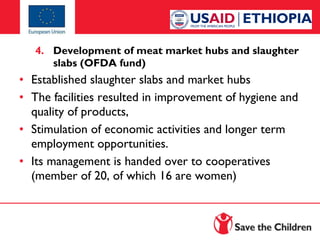 4. Development of meat market hubs and slaughter
slabs (OFDA fund)

• Established slaughter slabs and market hubs
• The facilities resulted in improvement of hygiene and
quality of products,
• Stimulation of economic activities and longer term
employment opportunities.
• Its management is handed over to cooperatives
(member of 20, of which 16 are women)

 