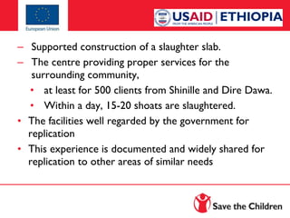 – Supported construction of a slaughter slab.
– The centre providing proper services for the
surrounding community,
• at least for 500 clients from Shinille and Dire Dawa.
• Within a day, 15-20 shoats are slaughtered.
• The facilities well regarded by the government for
replication
• This experience is documented and widely shared for
replication to other areas of similar needs

 