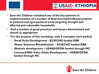 • Save the Children remained one of the key partners in
implementation of a number of food security/livelihood projects
in pastoral and agro-pastoral areas targeting drought and
affected and vulnerable households
• And a number of good practices and lessons documented and
shared as appropriate
• For the purpose of this workshop, only 4 examples were picked:
– Small Scale Development - EC/ECHO funded DRR
– Water Schemes Rehabilitation - EC/ECHO funded DRR
– Abattoir development – USAID/OFDA funded through MC
– Livestock/Milk Value Chain Development - USAID/OFDA
funded through MC

 
