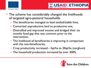 • The scheme has considerably changed the livelihoods
of targeted agro-pastoral households.
– The beneficiaries managed to lead settled/stable lives,
– Converted unproductive land to productive one,
– Diversified and improved income and bridged their six
months food gap that was common prior to the
intervention,
– The livelihood of beneficiaries is improving in comparison
with the non-beneficiaries,
– Crop productivity increased - 3qt/ha to 20qt/ha (sorghum)
– The household production increased by over 300%.

 