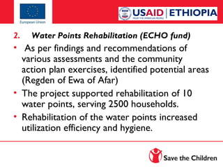 2.

Water Points Rehabilitation (ECHO fund)

•  As per findings and recommendations of
various assessments and the community
action plan exercises, identified potential areas
(Regden of Ewa of Afar)
• The project supported rehabilitation of 10
water points, serving 2500 households.
• Rehabilitation of the water points increased
utilization efficiency and hygiene.

 