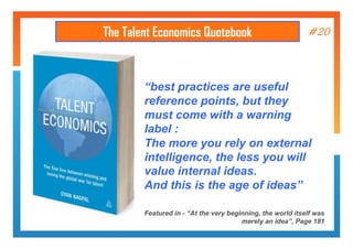 The Talent Economics Quotebook

#20

“best practices are useful
reference points, but they
must come with a warning
label :
The more you rely on external
intelligence, the less you will
value internal ideas.
And this is the age of ideas”
Featured in - “At the very beginning, the world itself was
merely an idea”, Page 181

 