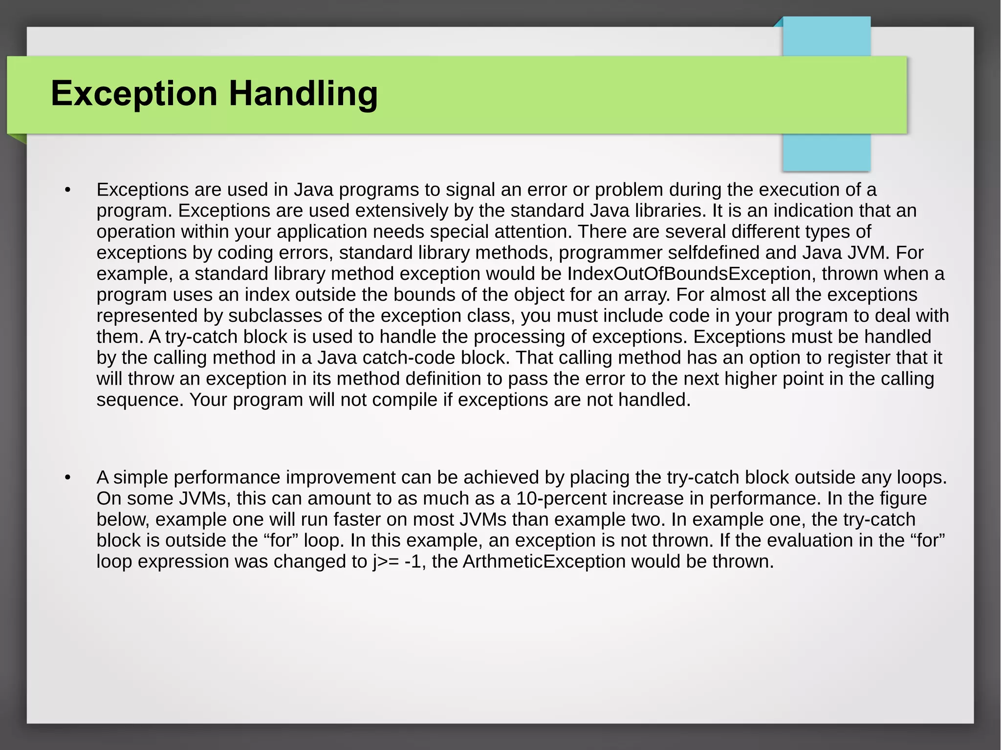 Exception Handling
● Exceptions are used in Java programs to signal an error or problem during the execution of a
program. Exceptions are used extensively by the standard Java libraries. It is an indication that an
operation within your application needs special attention. There are several different types of
exceptions by coding errors, standard library methods, programmer selfdefined and Java JVM. For
example, a standard library method exception would be IndexOutOfBoundsException, thrown when a
program uses an index outside the bounds of the object for an array. For almost all the exceptions
represented by subclasses of the exception class, you must include code in your program to deal with
them. A try-catch block is used to handle the processing of exceptions. Exceptions must be handled
by the calling method in a Java catch-code block. That calling method has an option to register that it
will throw an exception in its method definition to pass the error to the next higher point in the calling
sequence. Your program will not compile if exceptions are not handled.
● A simple performance improvement can be achieved by placing the try-catch block outside any loops.
On some JVMs, this can amount to as much as a 10-percent increase in performance. In the figure
below, example one will run faster on most JVMs than example two. In example one, the try-catch
block is outside the “for” loop. In this example, an exception is not thrown. If the evaluation in the “for”
loop expression was changed to j>= -1, the ArthmeticException would be thrown.
 