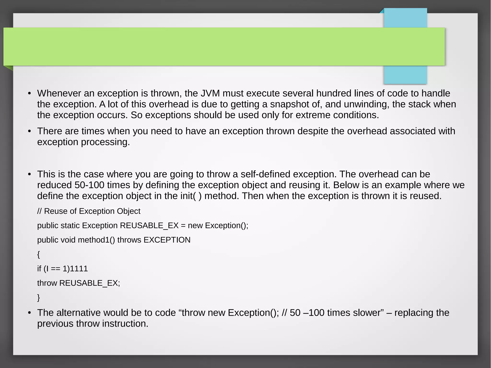 ● Whenever an exception is thrown, the JVM must execute several hundred lines of code to handle
the exception. A lot of this overhead is due to getting a snapshot of, and unwinding, the stack when
the exception occurs. So exceptions should be used only for extreme conditions.
● There are times when you need to have an exception thrown despite the overhead associated with
exception processing.
● This is the case where you are going to throw a self-defined exception. The overhead can be
reduced 50-100 times by defining the exception object and reusing it. Below is an example where we
define the exception object in the init( ) method. Then when the exception is thrown it is reused.
// Reuse of Exception Object
public static Exception REUSABLE_EX = new Exception();
public void method1() throws EXCEPTION
{
if (I == 1)1111
throw REUSABLE_EX;
}
● The alternative would be to code “throw new Exception(); // 50 –100 times slower” – replacing the
previous throw instruction.
 