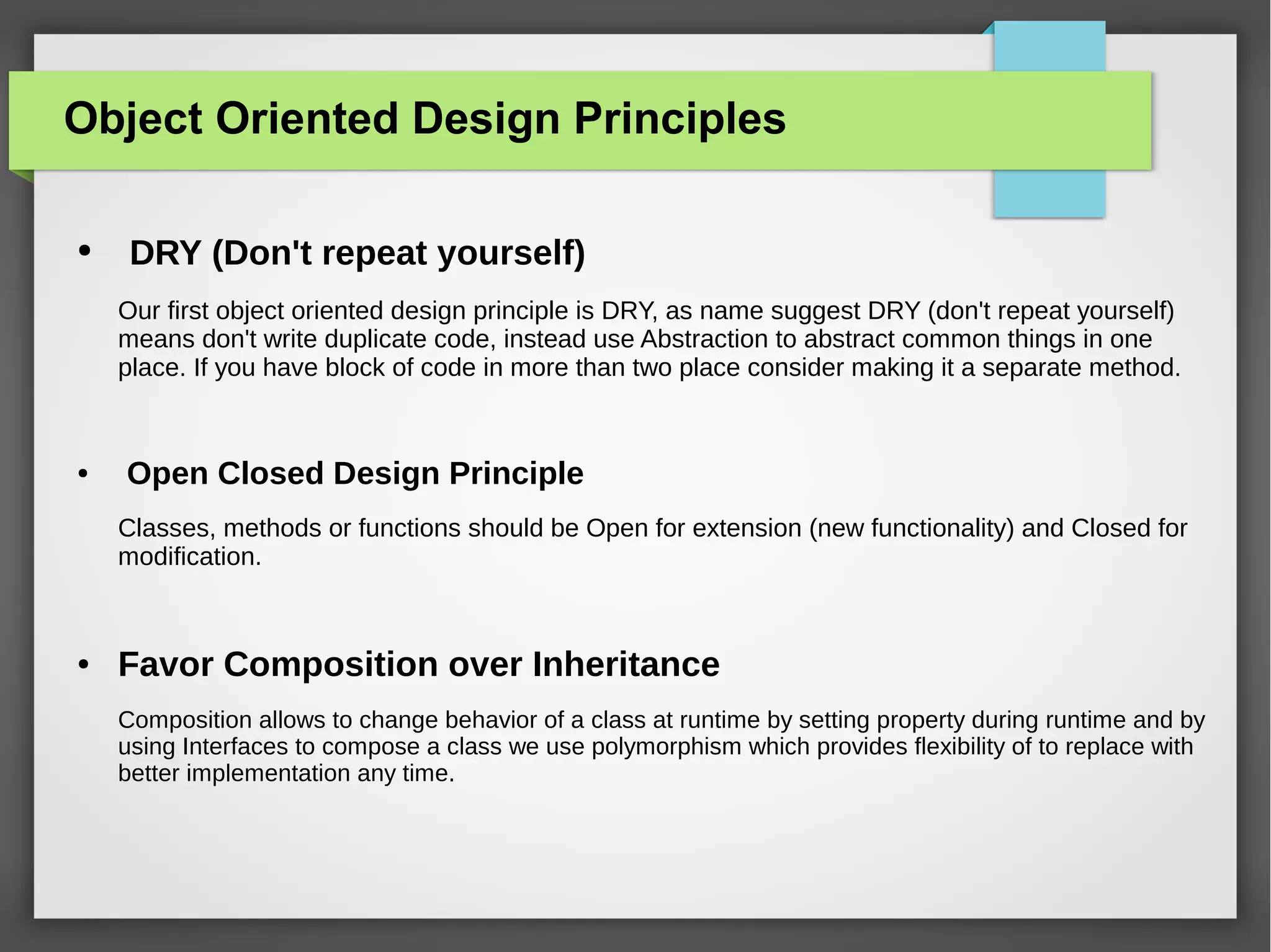 Object Oriented Design Principles
● DRY (Don't repeat yourself)
Our first object oriented design principle is DRY, as name suggest DRY (don't repeat yourself)
means don't write duplicate code, instead use Abstraction to abstract common things in one
place. If you have block of code in more than two place consider making it a separate method.
● Open Closed Design Principle
Classes, methods or functions should be Open for extension (new functionality) and Closed for
modification.
● Favor Composition over Inheritance
Composition allows to change behavior of a class at runtime by setting property during runtime and by
using Interfaces to compose a class we use polymorphism which provides flexibility of to replace with
better implementation any time.
 